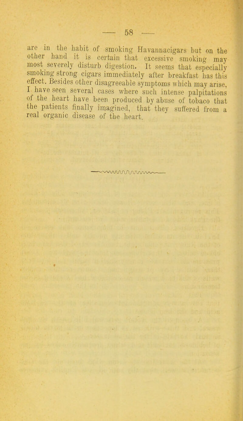are in tlie habit of smoking Havannacigars but on the other hand it is certain that excessive smoking may most severely disturb digestion. It seems that especially smoking strong cigars immediately after breakfast has this effect. Besides other disagreeable symptoms which may arise. I have seen several cases where such intense palpitations of the heart have been produced by abuse of tobaco that the patients finally imagined, that they suffered from a real organic disease of the heart.