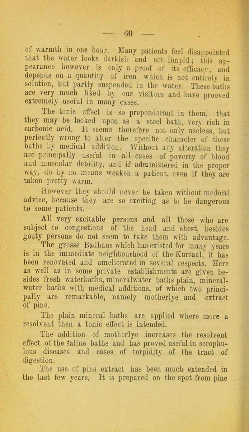 of warmtli in one hour. Many patients feel disappointed that the water looks darkish and not limpid ; this ap- pearance however is only a proof of its efficacy, and depends on u quantity of iron which is not entirely in solution, but partly suspended in the water. These baths are very much liked by our visitors and have prooved extremely useful in many cases. The tonic eifect is so preponderant in tliem, that they may be looked upon as a steel bath, very rich in carbonic acid. It seems therefore not only useless, but perfectly wrong to alter the specific character of these baths by medical addition. Without any alteration they are principally useful in all cases of poverty of blood and muscular debility, and if administered in the proper way, do by no means weaken a patient, even if they are taken pretty warm. _ However they should never be taken without medical advice, because they are so exciting as to be dangerous to some patients. All very excitable persons and all those who are subject to congestions of the head and chest, besides gouty persons do not seem to take them with advantage. The grosse Badhaus which has existed for many years is in the immediate neighbourhood of the Kursaal, it has been renovated and ameliorated in several respects. Here as well as in some private establishments are given be- sides fresh waterbaths, mineralwater baths plain, mineral- water baths with medical additions, of which two princi- pally are remarkable, namely motherlye and extract of pine. The plain mineral baths are applied where more a resolvent then a tonic effect is intended. The addition of motherlye increases the resolvent effect of the Saline baths and has proved useful in scrophu- lous diseases and cases of torpidity of the tract of digestion. The use of pine extract has been much extended in the last few years. It is prepared on the spot from pine