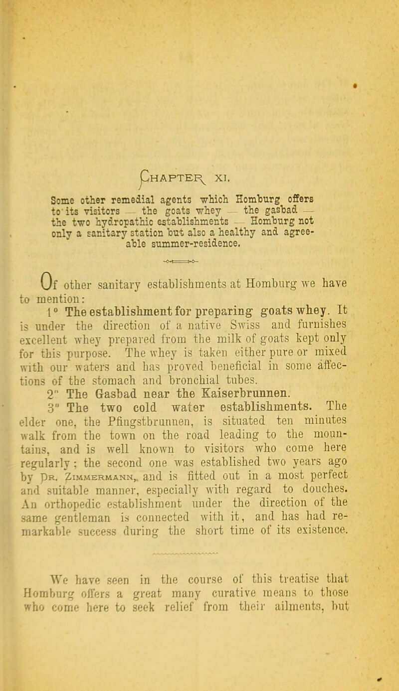 Some other remedial agents -wMch Homturg offers to'its visitors — the goats whey — the gasfcad — the two hydropathic establishments — Homhurg not only a sanitary station hut also a healthy and agree- ahle summer-residence. Of other sanitary establishments at Homburg we have to mention: The establisliinent for preparing- goats whey. It is under the direction of a native Swiss and furnishes excellent whey prepared from the milk of goats kept only for this purpose. The whey is taken either pure or mixed with our waters and has proved beneficial in some affec- tions of the stomach and bronchial tubes. 2 The Gasbad near the Xaiserbrunnen. 3 The two cold water establishments. The elder one, the Pfingstbriinnen, is situated ten minutes walk from the town on the road leading to the moun- tains, and is well known to visitors who come here regularly; the second one was established two years ago by Pr. Zimmermann,. and is fitted out in a most perfect and suitable manner, especially with regard to douches. An orthopedic establishment under the direction of the .same gentleman is connected with it, and has had re- markable success during the short time of its existence. We have seen in the course of this treatise that Homburg oifers a great many curative means to those who come here to seek relief from their ailments, but