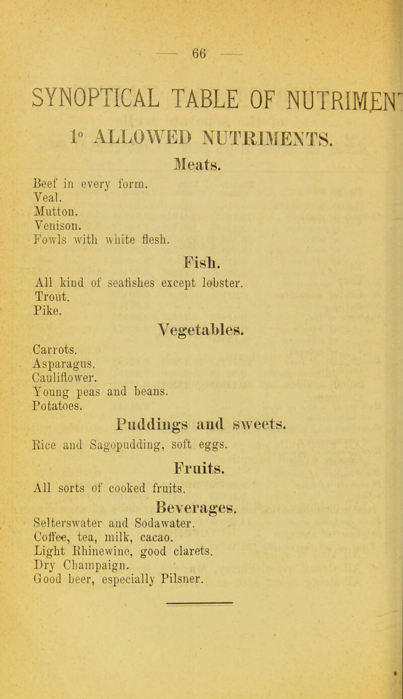 SYNOPTICAL TABLE OF NUTRIMEN^ 1° ALLOWED NUTRIMENTS. Meats. Beef in every form. Veal. Mutton. Venison. FoAvls with white flesh. Fish. All kind of sealishes except lobster. Trout. Pike. Vegetables. Carrots. Asparagus. Cauliflower. Young peas and beans. Potatoes. Puddings and sweets. Kice and Sagopudding, soft eggs. Fruits. All sorts of cooked fruits. Beverages. Selterswater and Sodawater. Coflee, tea, milk, cacao. Light Ehinewino, good clarets. Dry Champaign. Good beer, especially Pilsner.