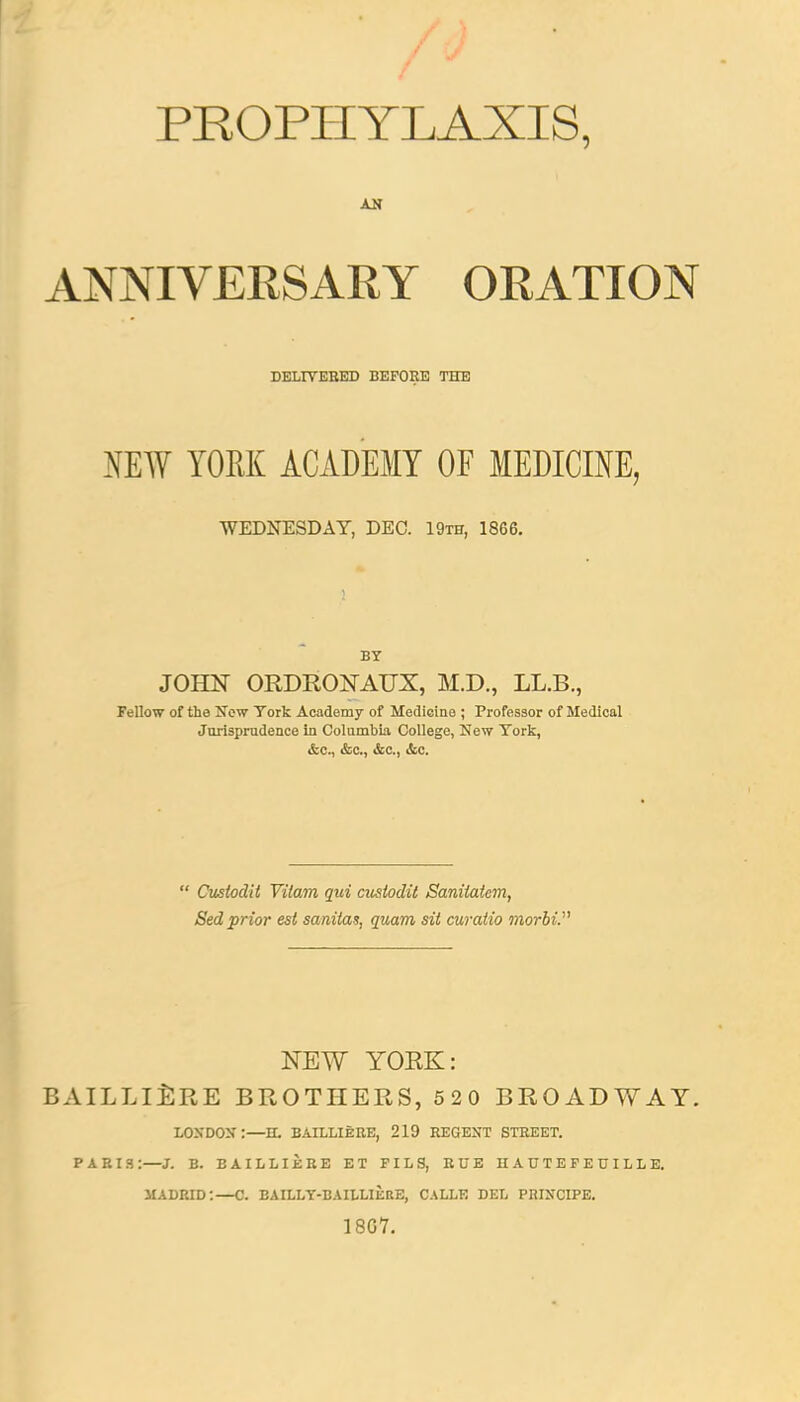 PROPHYLAXIS, AN ANNIVERSARY ORATION DELIVERED BEFORE THE NEW YORK ACADEMY OF MEDICINE, WEDNESDAY, DEC. 19th, 1866. BY JOHN ORDRONAUX, M.D., LL.B., Fellow of the New York Academy of Medicine ; Professor of Medical Jurisprudence in Columbia College, New York, &c, &c, &c, &c.  Custodit Vitam qui custodit Saniiatem, Sed prior est sanitas, quam sit curatio morbi. NEW YORK: BAILLIERE BROTHERS, 520 BROADWAY. LONDON:—H. BAILLIERE, 219 REGENT STREET. PARIS:—J. B. BAILLIERE ET FIL 8, RUE HAUTEFEUILLE. MADRID:—C. BAILLY-BAILLIERE, CALLE DEL PRINCIPE. 18G7.