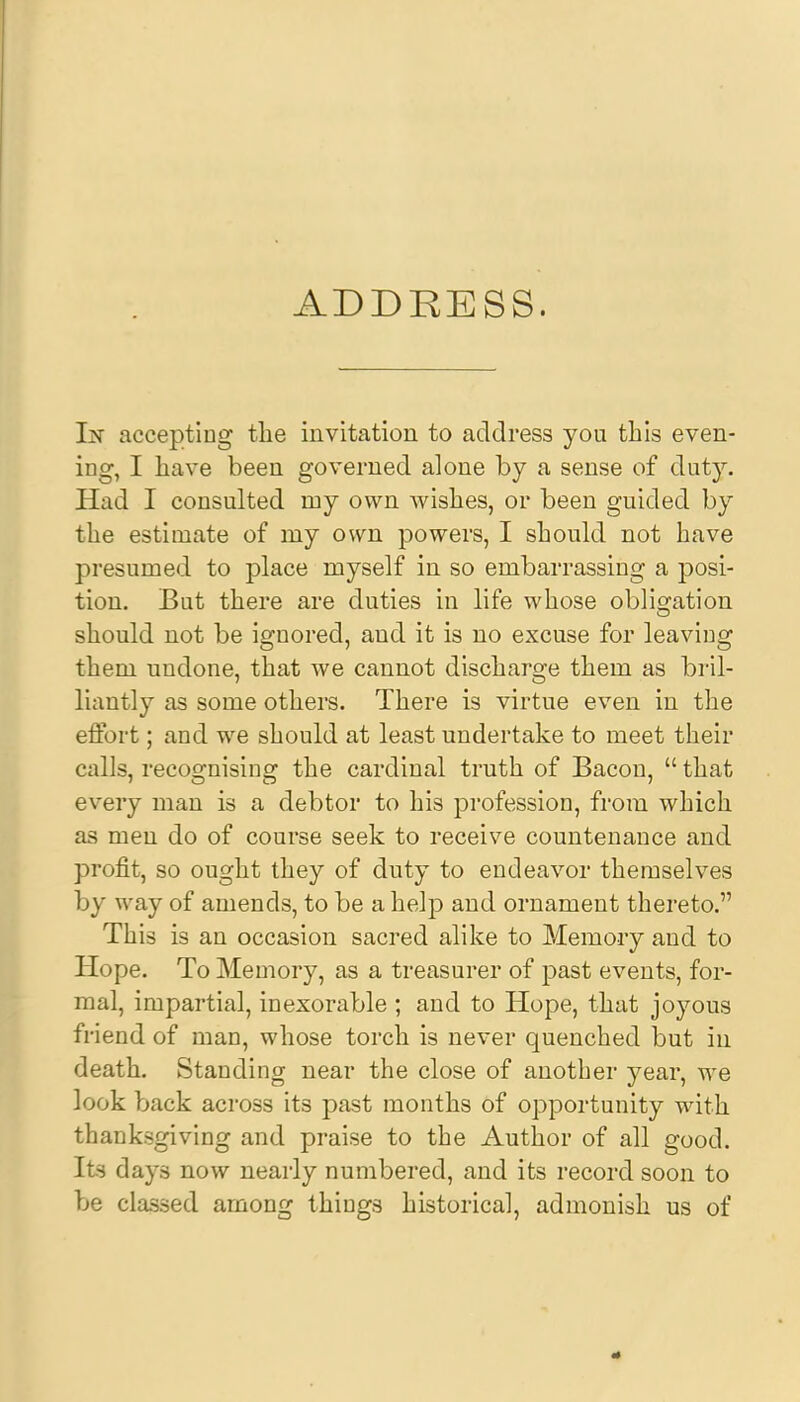 ADDRESS. In accepting the invitation to address you this even- ing, I have been governed alone by a sense of duty. Had I consulted my own wishes, or been guided by the estimate of my own powers, I should not have presumed to place myself in so embarrassing a posi- tion. But there are duties in life whose obligation should not be ignored, and it is no excuse for leaving them undone, that we cannot discharge them as bril- liantly as some others. There is virtue even in the effort; and we should at least undertake to meet their calls, recognising the cardinal truth of Bacon,  that every man is a debtor to his profession, from which as men do of course seek to receive countenance and profit, so ought they of duty to endeavor themselves by way of amends, to be a help and ornament thereto. This is an occasion sacred alike to Memory and to Hope. To Memory, as a treasurer of past events, for- mal, impartial, inexorable ; and to Hope, that joyous friend of man, whose torch is never quenched but in death. Standing near the close of another year, we look back across its past months of opportunity with thanksgiving and praise to the Author of all good. Its days now nearly numbered, and its record soon to be classed among things historical, admonish us of