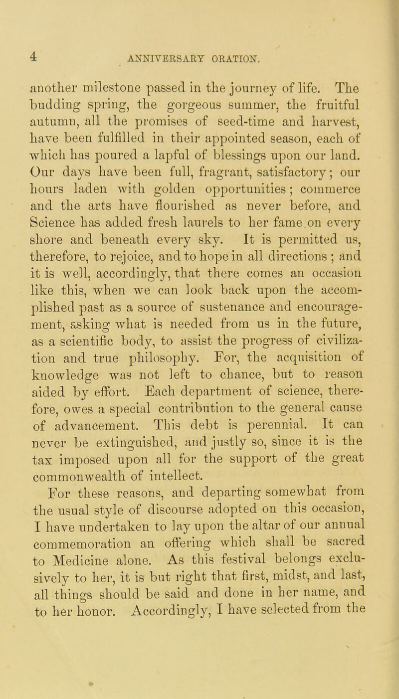 another milestone passed in the journey of life. The budding spring, the gorgeous summer, the fruitful autumn, all the promises of seed-time and harvest, have been fulfilled in their appointed season, each of which has poured a lapful of blessings upon our land. Our days have been full, fragrant, satisfactory; our hours laden with golden opportunities; commerce and the arts have flourished as never before, and Science has added fresh laurels to her fame on every shore and beneath every sky. It is permitted us, therefore, to rejoice, and to hope in all directions ; and it is well, accordingly, that there comes an occasion like this, when we can look back upon the accom- plished past as a source of sustenance and encourage- ment, asking what is needed from us in the future, as a scientific body, to assist the progress of civiliza- tion and true philosophy. For, the acquisition of knowledge was not left to chance, but to reason aided by effort. Each department of science, there- fore, owes a special contribution to the general cause of advancement. This debt is perennial. It can never be extinguished, and justly so, since it is the tax imposed upon all for the support of the great commonwealth of intellect. For these reasons, and departing somewhat from the usual style of discourse adopted on this occasion, I have undertaken to lay upon the altar of our anuual commemoration an offering which shall be sacred to Medicine alone. As this festival belongs exclu- sively to her, it is but right that first, midst, and last, all things should be said and done in her name, and to her honor. Accordingly, I have selected from the