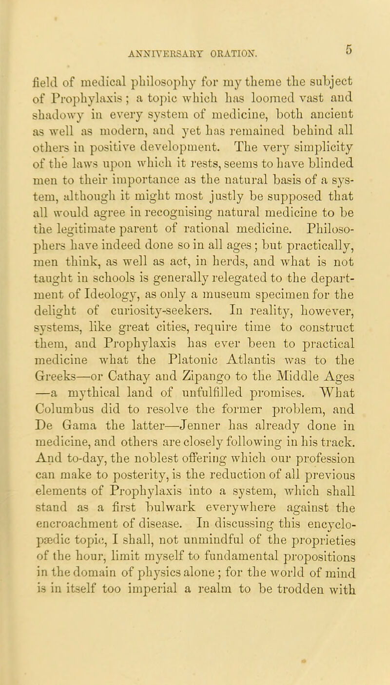 field of medical philosophy for my theme the subject of Prophylaxis; a topic which has loomed vast and shadowy in every system of medicine, both ancient as well as modern, and yet has remained behind all others in positive development. The very simplicity of the laws upon which it rests, seems to have blinded men to their importance as the natural basis of a sys- tem, although it might most justly be supposed that all would agree in recognising natural medicine to be the legitimate parent of rational medicine. Philoso- phers have indeed done so in all ages; but practically, men think, as well as act, in herds, and what is not taught iu schools is generally relegated to the depart- ment of Ideolog}^, as only a museum specimen for the delight of curiosity-seekers. In reality, however, systems, like great cities, require time to construct them, and Prophylaxis has ever been to practical medicine what the Platonic Atlantis was to the Greeks—or Cathay and Zipango to the Middle Ages —a mythical land of unfulfilled promises. What Columbus did to resolve the former problem, and De Gama the latter—Jenner has already done in medicine, and others are closely following in his track. And to-day, the noblest offering which our profession can make to posterity, is the reduction of all previous elements of Prophylaxis into a system, which shall stand as a first bulwark everywhere against the encroachmeut of disease. In discussing this encyclo- paedic topic, I shall, not unmindful of the proprieties of the hour, limit myself to fundamental propositions in the domain of physics alone ; for the world of mind is in itself too imperial a realm to be trodden with •