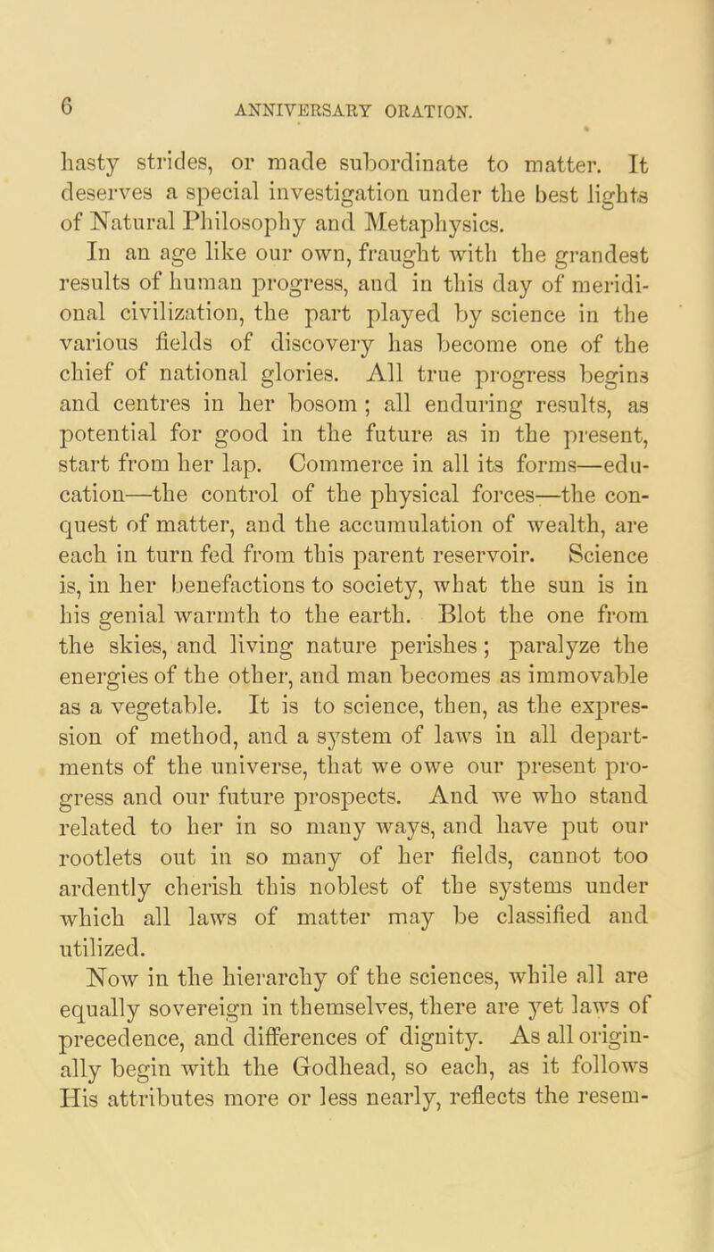 hasty strides, or made subordinate to matter. It deserves a special investigation under the best lights of Natural Philosophy and Metaphysics. In an age like our own, fraught with the grandest results of human progress, and in this day of meridi- onal civilization, the part played by science in the various fields of discovery has become one of the chief of national glories. All true progress begins and centres in her bosom ; all enduring results, as potential for good in the future as in the present, start from her lap. Commerce in all its forms—edu- cation—the control of the physical forces-—the con- quest of matter, and the accumulation of wealth, are each in turn fed from this parent reservoir. Science is, in her benefactions to society, what the sun is in his genial warmth to the earth. Blot the one from the skies, and living nature perishes; paralyze the energies of the other, and man becomes as immovable as a vegetable. It is to science, then, as the expres- sion of method, and a system of laws in all depart- ments of the universe, that we owe our present pro- gress and our future prospects. And we who stand related to her in so many ways, and have put our rootlets out in so many of her fields, cannot too ardently cherish this noblest of the systems under which all laws of matter may be classified and utilized. Now in the hierarchy of the sciences, while all are equally sovereign in themselves, there are yet laws of precedence, and differences of dignity. As all origin- ally begin with the Godhead, so each, as it follows His attributes more or less nearly, reflects the resem-