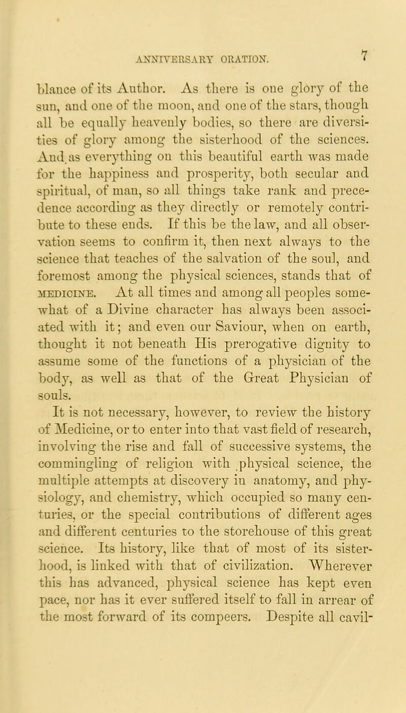 blance of its Author. As there is one glory of the sun, and one of the moou, and one of the stars, though all be equally heavenly bodies, so there are diversi- ties of glory among the sisterhood of the sciences. And. as everything on this beautiful earth was made for the happiness and prosperity, both secular and spiritual, of man, so all things take rank and prece- dence accordiug as they directly or remotely contri- bute to these ends. If this be the law, and all obser- vation seems to confirm it, then next always to the science that teaches of the salvation of the soul, and foremost among the physical sciences, stands that of medicine. At all times and among all peoples some- what of a Divine character has always been associ- ated with it; and even our Saviour, when on earth, thought it not beneath His prerogative dignity to assume some of the functions of a physician of the body, as well as that of the Great Physician of souls. It is not necessary, however, to review the history of Medicine, or to enter into that vast field of research, involving the rise and fall of successive systems, the commingling of religion with physical science, the multiple attempts at discovery in anatomy, and phy- siology, and chemistry, which occupied so many cen- turies, or the special contributions of different ages and different centuries to the storehouse of this great science. Its history, like that of most of its sister- hood, is linked with that of civilization. Wherever this has advanced, physical science has kept even pace, nor has it ever suffered itself to fall in arrear of the most forward of its compeers. Despite all cavil-