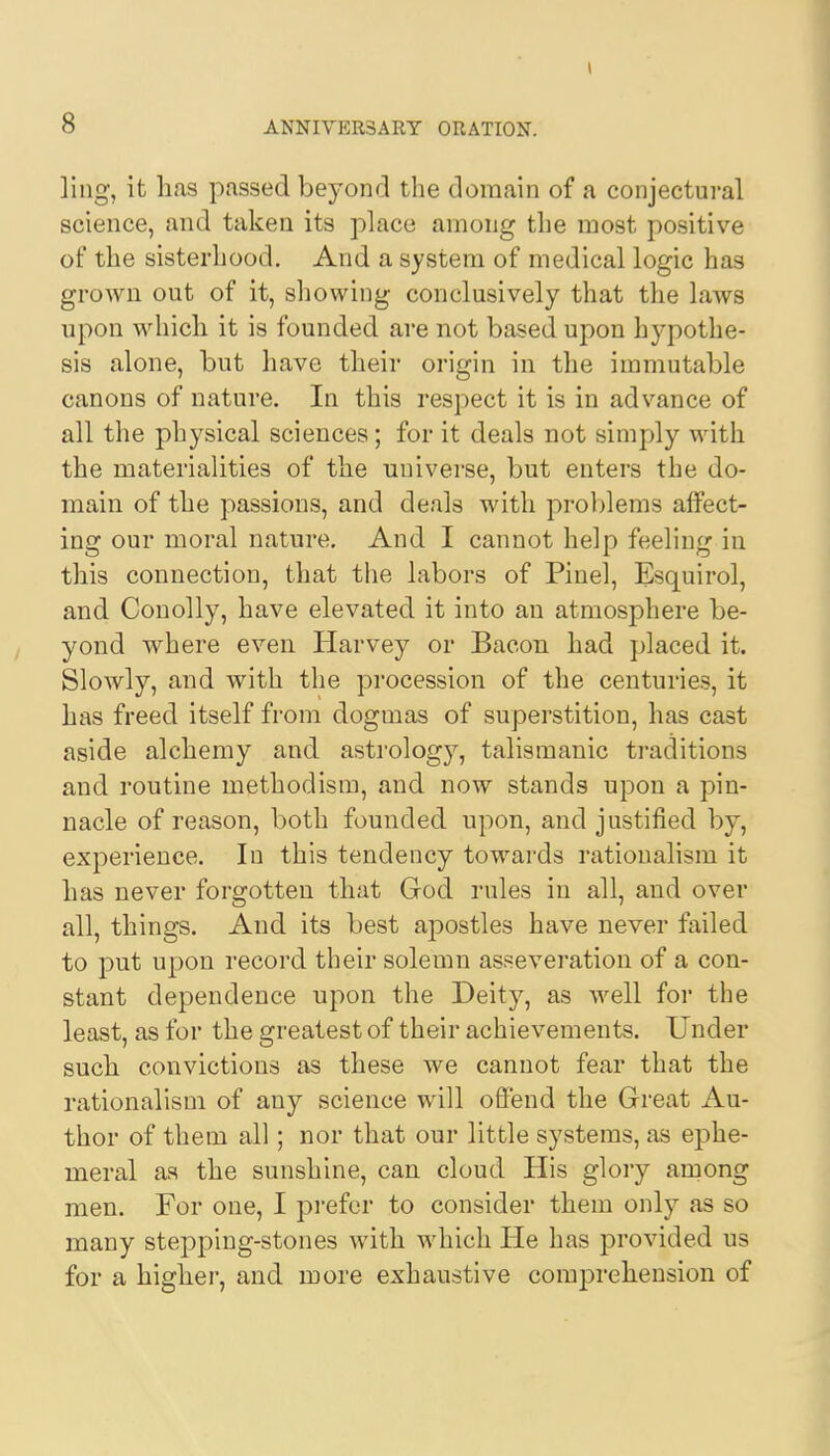 ling, it has passed beyond the domain of a conjectural science, and taken its place among the most positive of the sisterhood. And a system of medical logic has grown out of it, showing conclusively that the laws upon which it is founded are not based upon hypothe- sis alone, but have their origin in the immutable canons of nature. In this respect it is in advance of all the physical sciences; for it deals not simply with the materialities of the universe, but enters the do- main of the passions, and deals with problems affect- ing our moral nature. And I cannot help feeling in this connection, that the labors of Pinel, Esquirol, and Conolly, have elevated it into an atmosphere be- yond where even Harvey or Bacon had placed it. Slowly, and with the procession of the centuries, it has freed itself from dogmas of superstition, has cast aside alchemy and astrology, talismanic traditions and routine methodism, and now stands upon a pin- nacle of reason, both founded upon, and justified by, experience. In this tendency towards rationalism it has never forgotten that God rules in all, and over all, things. And its best apostles have never failed to put upon record their solemn asseveration of a con- stant dependence upon the Deity, as well for the least, as for the greatest of their achievements. Under such convictions as these we cannot fear that the rationalism of any science will offend the Great Au- thor of them all; nor that our little systems, as ephe- meral as the sunshine, can cloud His glory among men. For one, I prefer to consider them only as so many stepping-stones with which He has provided us for a higher, and more exhaustive comprehension of