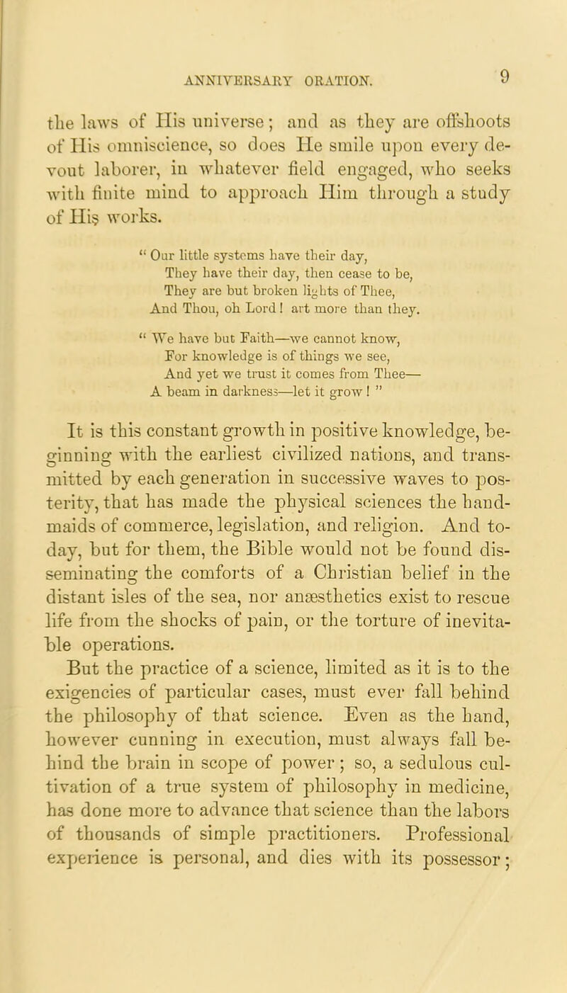 the laws of His universe; and as they are offshoots of His omniscience, so does He smile upon every de- vout laborer, in whatever field engaged, who seeks Avith finite mind to approach Him through a study of His works.  Our little systems have their day, They have their day, then cease to be, They are but broken lights of Thee, And Thou, oh Lord! art more than they.  We have but Faith—we cannot know, For knowledge is of things we see, And yet we trust it comes from Thee— A beam in darkness—let it grow!  It is this constant growth in positive knowledge, be- ginning with the earliest civilized nations, and trans- mitted by each generation in successive waves to pos- terity, that has made the physical sciences the hand- maids of commerce, legislation, and religion. And to- day, but for them, the Bible would not be found dis- seminating the comforts of a Christian belief in the distant isles of the sea, nor anaesthetics exist to rescue life from the shocks of pain, or the torture of inevita- ble operations. But the practice of a science, limited as it is to the exigencies of particular cases, must ever fall behind the philosophy of that science. Even as the hand, however cunning in execution, must always fall be- hind the brain in scope of power ; so, a sedulous cul- tivation of a true system of philosophy in medicine, has done more to advance that science than the labors of thousands of simple practitioners. Professional expeiience is personal, and dies with its possessor;