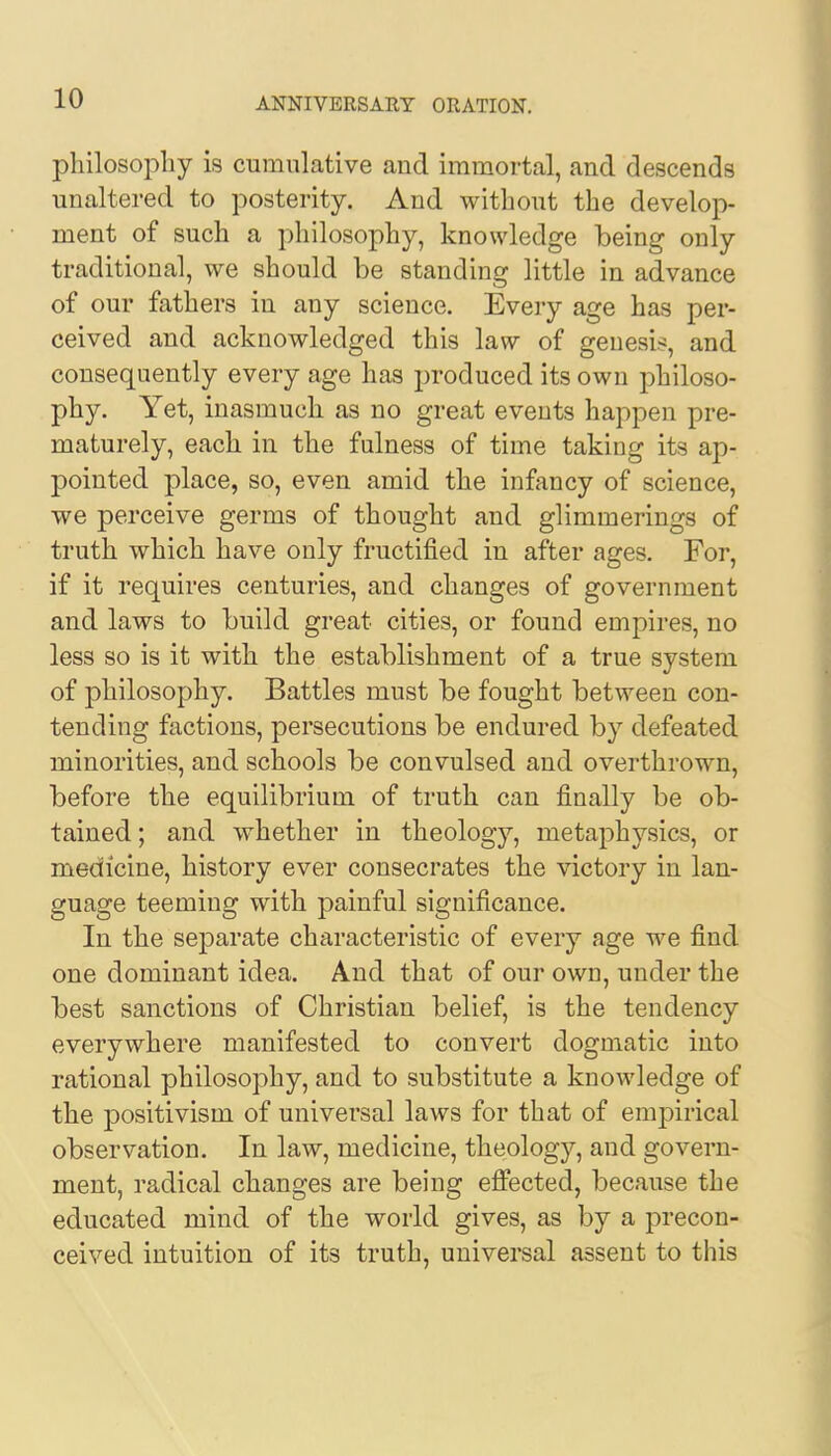 philosophy is cumulative and immortal, and descends unaltered to posterity. And without the develop- ment of such a philosophy, knowledge being only traditional, we should be standing little in advance of our fathers in any science. Every age has per- ceived and acknowledged this law of genesis, and consequently every age has produced its own philoso- phy. Yet, inasmuch as no great events happen pre- maturely, each in the fulness of time taking its ap- pointed place, so, even amid the infancy of science, we perceive germs of thought and glimmerings of truth which have only fructified in after ages. For, if it requires centuries, and changes of government and laws to build great cities, or found empires, no less so is it with the establishment of a true system of philosophy. Battles must be fought between con- tending factions, persecutions be endured by defeated minorities, and schools be convulsed and overthrown, before the equilibrium of truth can finally be ob- tained; and whether in theology, metaphysics, or medicine, history ever consecrates the victory in lan- guage teeming with painful significance. In the separate characteristic of every age we find one dominant idea. And that of our own, under the best sanctions of Christian belief, is the tendency everywhere manifested to convert dogmatic into rational philosophy, and to substitute a knowledge of the positivism of universal laws for that of empirical observation. In law, medicine, theology, and govern- ment, radical changes are being effected, because the educated mind of the world gives, as by a precon- ceived intuition of its truth, universal assent to this