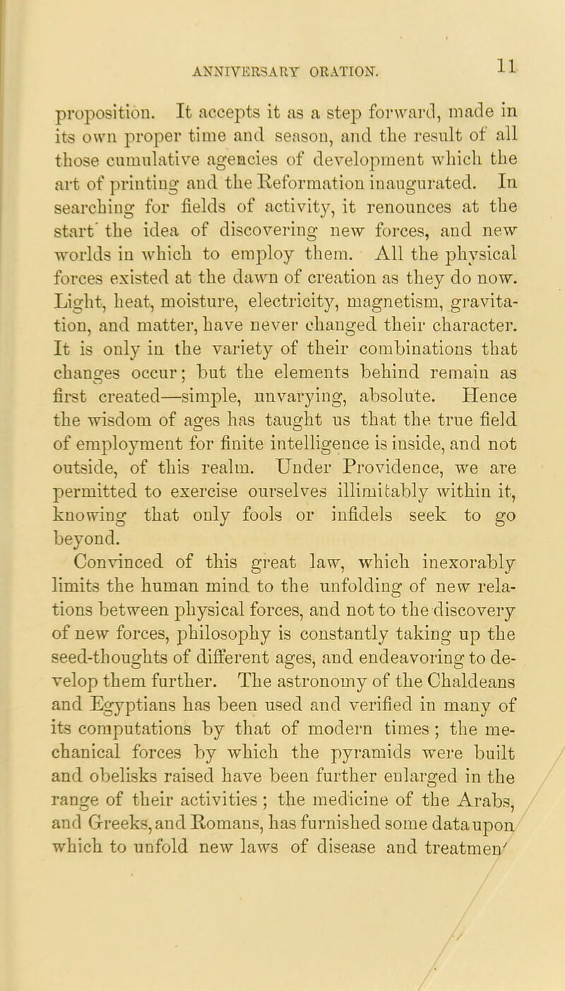 proposition. It accepts it as a step forward, made in its own proper time and season, and the result of all those cumulative agencies of development which the art of printing and the Reformation inaugurated. In searching for fields of activity, it renounces at the start' the idea of discovering new forces, and new worlds in which to employ them. All the physical forces existed at the dawn of creation as they do now. Light, heat, moisture, electricity, magnetism, gravita- tion, and matter, have never changed their character. It is only in the variety of their combinations that changes occur; but the elements behind remain as first created—simple, unvarying, absolute. Hence the wisdom of as;es has taught us that the true field of employment for finite intelligence is inside, and not outside, of this realm. Under Providence, we are permitted to exercise ourselves inimitably within it, knowing that only fools or infidels seek to go beyond. Convinced of this great law, which inexorably limits the human mind to the unfolding of new rela- tions between physical forces, and not to the discovery of new forces, philosophy is constantly taking up the seed-thoughts of different ages, and endeavoring to de- velop them further. The astronomy of the Chaldeans and Egyptians has been used and verified in many of its computations by that of modern times ; the me- chanical forces by which the pyramids were built and obelisks raised have been further enlarged in the range of their activities ; the medicine of the Arabs, and Greeks, and Romans, has furnished some data upon which to unfold new laws of disease and treatmen/