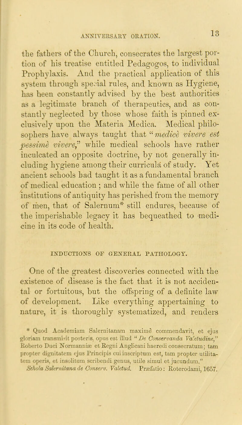 the fathers of the Church, consecrates the largest por- tion of his treatise entitled Pedagogos, to individual Prophylaxis. And the practical application of this system through spe.-ial rules, and known as Hygiene, has been constantly advised by the best authorities as a legitimate branch of therapeutics, and as con- stantly neglected by those whose faith is pinned ex- clusively upon the Materia Medica. Medical philo- sophers have always taught that  medice vivere est pe-s-sime vivere? while medical schools have rather inculcated an opposite doctrine, by not generally in- cluding hygiene among their curricula of study. Yet ancient schools bad taught it as a fundamental branch, of medical education ; and while the fame of all other institutions of antiquity has perished from the memory of men, that of Salernuni* still endures, because of the imperishable legacy it has bequeathed to -medi- cine in its code of health. INDUCTIONS OF GENERAL PATHOLOGY. One of the greatest discoveries connected with the existence of disease is the fact that it is not acciden- tal or fortuitous, but the offspring of a definite law of development. Like everything appertaining to nature, it is thoroughly systematized, and renders * Quod Academiam Salernitanam maxime commendavit, et ejus gloriam transmi-it posteris. opus est illud  De Conservanda Va'etudine, Roberto Duci Normanniae et Regni Anglicani haeredi consecratum; tam propter dignitatem ejus Principis cui inscriptum est, tam propter ulilita- tem opens, et insolitum scribendi genus, utile simul et jucundum. Sehola Sakrnitana de Conserv. Valetud. Praefatio: Roterodami, 1657.