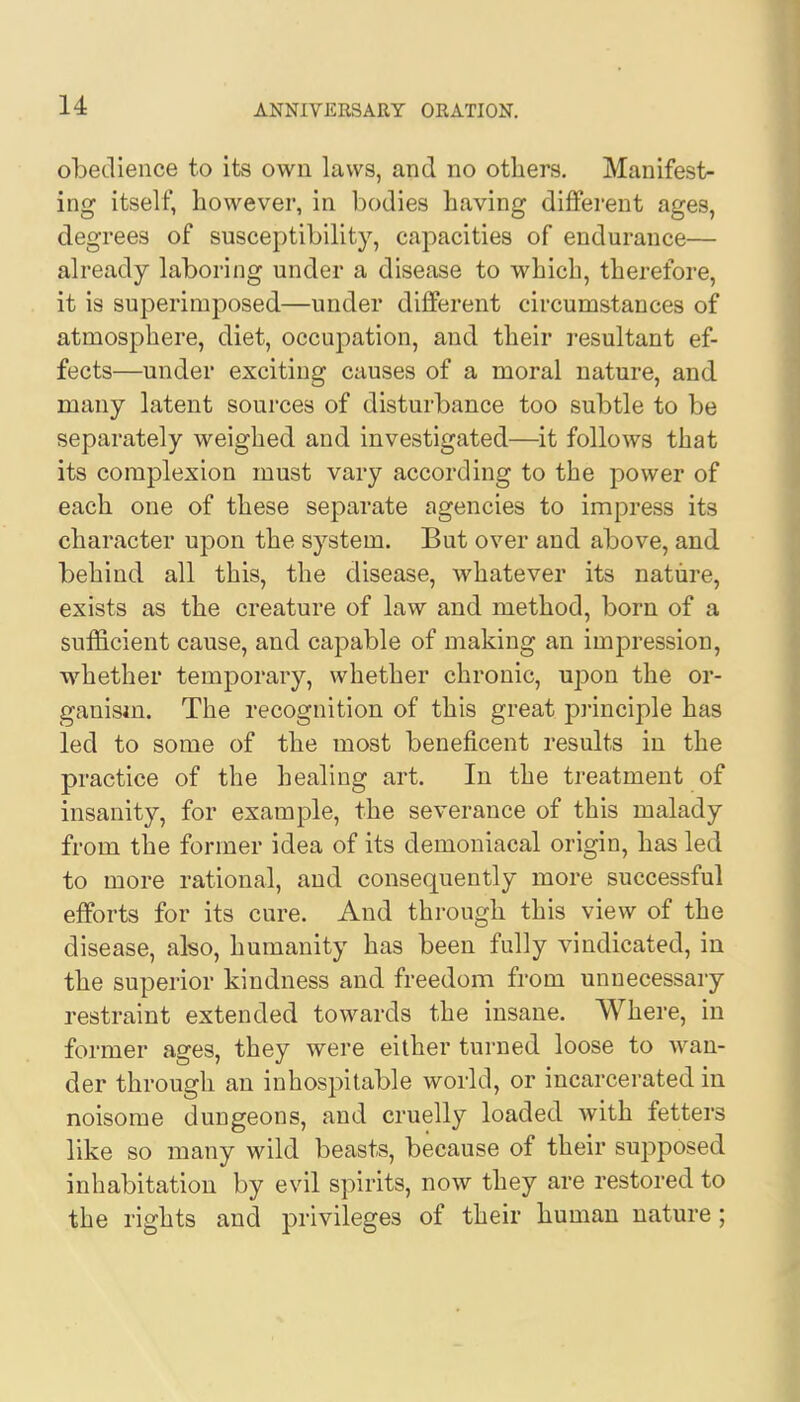 obedience to its own laws, and no others. Manifest- ing itself, however, in bodies having different ages, degrees of susceptibility, capacities of endurance— already laboring under a disease to which, therefore, it is superimposed—under different circumstances of atmosphere, diet, occupation, and their resultant ef- fects—under exciting causes of a moral nature, and many latent sources of disturbance too subtle to be separately weighed and investigated—it follows that its complexion must vary according to the power of each one of these separate agencies to impress its character upon the system. But over and above, and behind all this, the disease, whatever its nature, exists as the creature of law and method, born of a sufficient cause, and capable of making an impression, whether temporary, whether chronic, upon the or- ganism. The recognition of this great principle has led to some of the most beneficent results in the practice of the healing art. In the treatment of insanity, for example, the severance of this malady from the former idea of its demoniacal origin, has led to more rational, and consequently more successful efforts for its cure. And through this view of the disease, also, humanity has been fully vindicated, in the superior kindness and freedom from unnecessary restraint extended towards the insane. Where, in former ages, they were either turned loose to wan- der through an inhospitable world, or incarcerated in noisome dungeons, and cruelly loaded with fetters like so many wild beasts, because of their supposed inhabitation by evil spirits, now they are restored to the rights and privileges of their human nature;