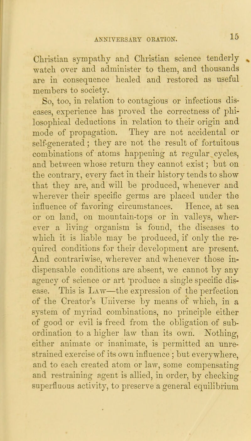 Christian sympathy and Christian science tenderly watch over and administer to them, and thousands are in consequence healed and restored as useful members to society. So, too, in relation to contagious or infectious dis- eases, experience has proved the correctness of phi- losophical deductions in relation to their origin and mode of propagation. They are not accidental or self-generated ; they are not the result of fortuitous combinations of atoms happening at regular cycles, and between whose return they cannot exist; but on the contrary, every fact in their history tends to show that they are, and will be produced, whenever and wherever their specific germs are placed under the influence of favoring circumstances. Hence, at sea or on land, on mountain-tops or in valleys, wher- ever a living organism is found, the diseases to which it is liable may be produced, if only the re- quired conditions for their development are present. And contrariwise, wherever and whenever those in- dispensable conditions are absent, we cannot by any agency of science or art 'produce a single specific dis- ease. This is Law—the expression of the perfection of the Creator's Universe by means of which, in a system of myriad combinations, no principle either of good or evil is freed from the obligation of sub- ordination to a higher law than its own. Nothing, either animate or inanimate, is permitted an unre- strained exercise of its own influence ; but everywhere, and to each created atom or law, some compensating and restraining agent is allied, in order, by checking superfluous activity, to preserve a general equilibrium