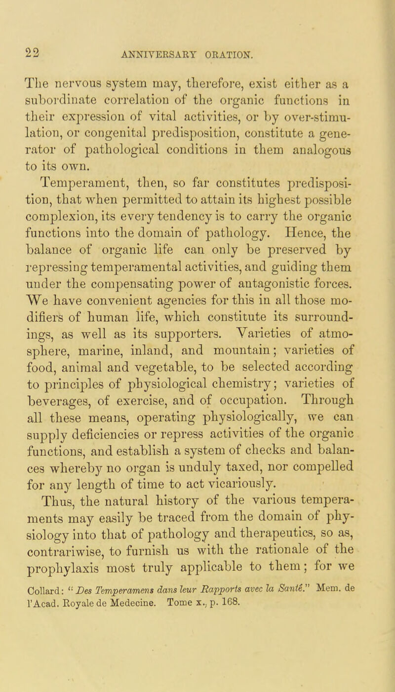 The nervous system may, therefore, exist either as a subordinate correlation of the organic functions in their expression of vital activities, or by over-stimu- lation, or congenital predisposition, constitute a gene- rator of pathological conditions in them analogous to its own. Temperament, then, so far constitutes predisposi- tion, that when permitted to attain its highest possible complexion, its every tendency is to carry the organic functions into the domain of pathology. Hence, the balance of organic life can only be preserved by repressing temperamental activities, and guiding them under the compensating power of antagonistic forces. We have convenient agencies for this in all those mo- difiers of human life, which constitute its surround- ings, as well as its supporters. Varieties of atmo- sphere, marine, inland, and mountain; varieties of food, animal and vegetable, to be selected according to principles of physiological chemistry; varieties of beverages, of exercise, and of occupation. Through all these means, operating physiologically, we can supply deficiencies or repress activities of the organic functions, and establish a system of checks and balan- ces whereby no organ is unduly taxed, nor compelled for any length of time to act vicariously. Thus, the natural history of the various tempera- ments may easily be traced from the domain of phy- siology into that of pathology and therapeutics, so as, contrariwise, to furnish us with the rationale of the prophylaxis most truly applicable to them; for we Collard: ''■ Des Temperamens dans leur Rapports avec la Sanie. Mem. de l'Acad. Royale de Medecine. Tome x.. p. 168.