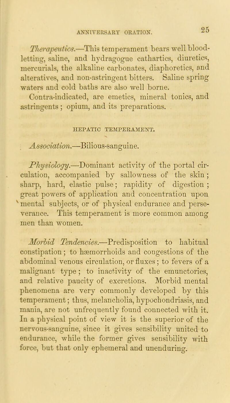 Therapeutics.—This temperament bears well blood- letting, saline, and hydragogue cathartics, diuretics, mercurials, the alkaline carbonates, diaphoretics, and alteratives, and non-astringent bitters. Saline spring waters and cold baths are also well borne. Contra-indicated, are emetics, mineral tonics, and astringents ; opium, and its preparations. . HEPATIC TEMPERAMENT. Association.—Bilious-sanguine. Physiology.—Dominant activity of the portal cir- culation, accompanied by sallowness of the skin ; sharp, hard, elastic pulse; rapidity of digestion ; great powers of application and concentration upon v mental subjects, or of physical endurance and perse- verance. This temperament is more common among men than women. Morbid Tendencies.—Predisposition to habitual constipation; to haemorrhoids and congestions of the abdominal venous circulation, or fluxes; to fevers of a malignant type ; to inactivity of the emunctories, and relative paucity of excretions. Morbid mental phenomena are very commonly developed by this temperament; thus, melancholia, hypochondriasis, and mania, are not unfrequently found connected with it. In a physical point of view it is the superior of the nervous-sanguine, since it gives sensibility united to endurance, while the former gives sensibility with force, but that only ephemeral and unenduring.