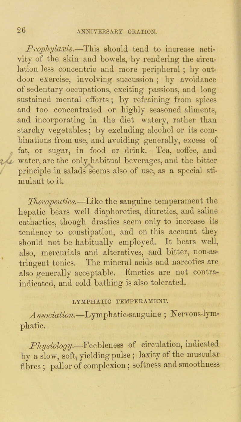 2G Prophylaxis.—This should tend to increase acti- vity of the skin and bowels, by rendering the circu- lation less concentric and more peripheral ; by out- door exercise, involving succussion ; by avoidance of sedentary occupations, exciting passions, and long sustained mental efforts ; by refraining from spices and too concentrated or highly seasoned aliments, and incorporating in the diet watery, rather than starchy vegetables; by excluding alcohol or its com- binations from use, and avoiding generally, excess of fat, or sugar, in food or drink. Tea, coffee, and water, are the only^habitual beverages, and the bitter principle in salads seems also of use, as a special sti- mulant to it. Therapeutics.—Like the sanguine temperament the hepatic bears well diaphoretics, diuretics, and saline cathartics, though drastics seem only to increase its tendency to constipation, and on this account they should not be habitually employed. It bears well, also, mercurials and alteratives, and bitter, non-as- tringent tonics. The mineral acids and narcotics are also generally acceptable. Emetics are not contra- indicated, and cold bathing is also tolerated. LYMPHATIC TEMPERAMENT. Association.—Lymphatic-sanguine ; Nervous-lym- phatic. Physiology.—Feebleness of circulation, indicated by a slow, soft, yielding pulse ; laxity of the muscular fibres ; pallor of complexion ; softness and smoothness