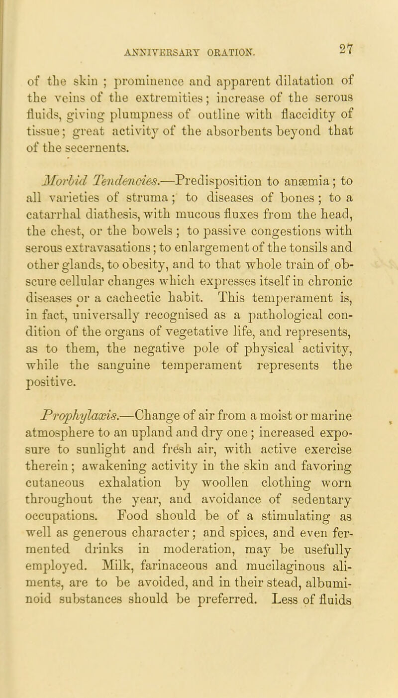 of the skin ; prominence and apparent dilatation of the veins of the extremities; increase of the serous fluids, giving plumpness of outline with flaccidity of tissue; great activity of the absorbents beyond that of the secernents. Morhid Tendencies.—Predisposition to anaemia; to all varieties of struma; to diseases of bones ; to a catarrhal diathesis, with mucous fluxes from the head, the chest, or the bowels ; to passive congestions with serous extravasations; to enlargement of the tonsils and other glands, to obesity, and to that whole train of ob- scure cellular changes which expresses itself in chronic diseases or a cachectic habit. This temperament is, in fact, universally recognised as a pathological con- dition of the organs of vegetative life, and represents, as to them, the negative pole of physical activity, while the sanguine temperament represents the positive. Prophylaxis.—Change of air from a moist or marine atmosphere to an upland and dry one; increased expo- sure to sunlight and fresh air, with active exercise therein; awakening activity in the skin and favoring cutaneous exhalation by woollen clothing worn throughout the year, and avoidance of sedentary occupations. Food should be of a stimulating as well as generous character; and spices, and even fer- mented drinks in moderation, may be usefully employed. Milk, farinaceous and mucilaginous ali- ments, are to be avoided, and in their stead, albumi- noid substances should be preferred. Less of fluids