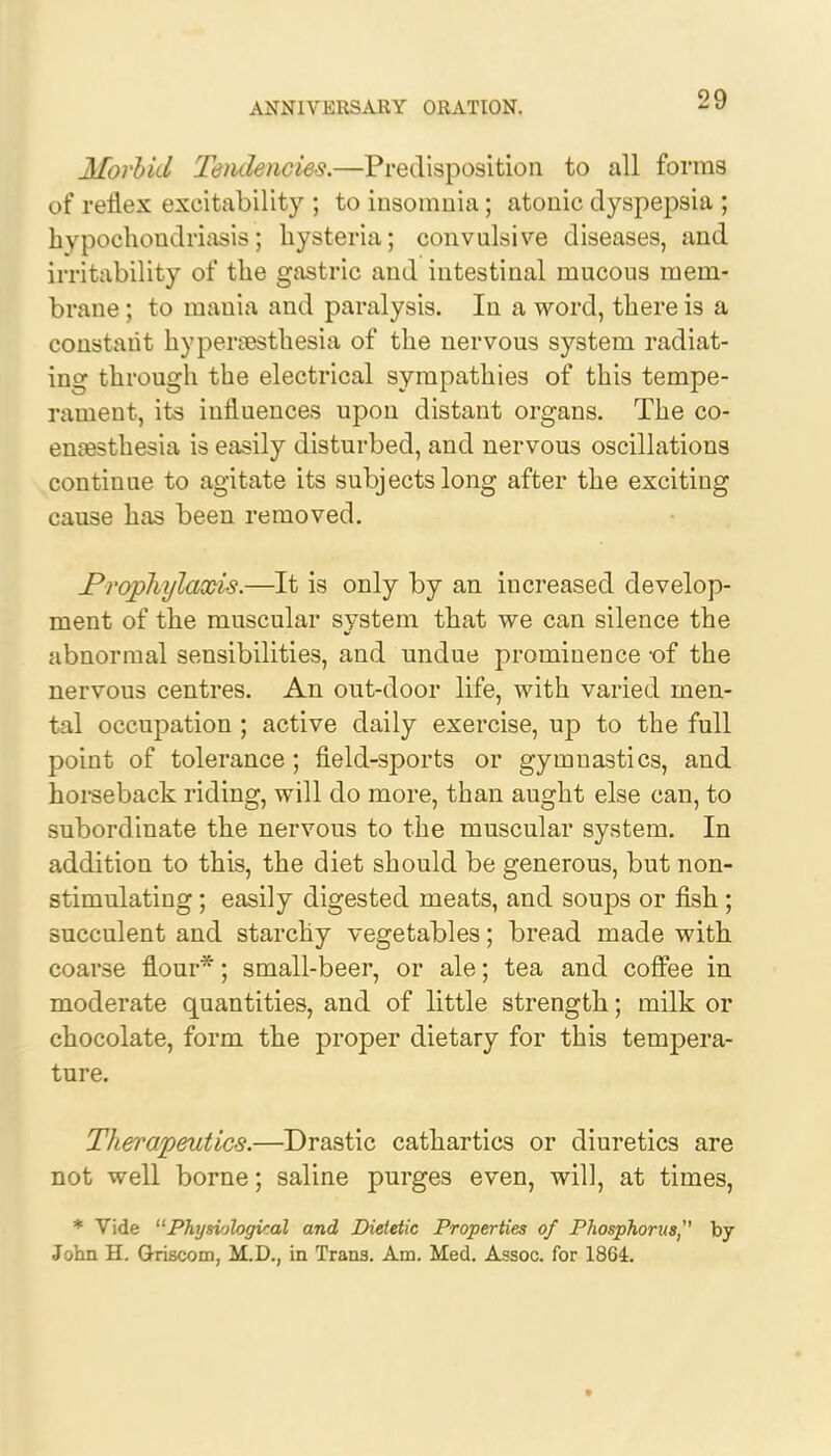 Morbid Tendencies.—Predisposition to all forms of reflex excitability ; to insomnia; atonic dyspepsia ; hypochondriasis; hysteria; convulsive diseases, and irritability of the gastric and intestinal mucous mem- brane ; to mania and paralysis. In a word, there is a constant hyperesthesia of the nervous system radiat- ing through the electrical sympathies of this tempe- rament, its influences upon distant organs. The co- enaesthesia is easily disturbed, and nervous oscillations continue to agitate its subjects long after the exciting cause has been removed. .Prophylaxis.—It is only by an increased develop- ment of the muscular system that we can silence the abnormal sensibilities, and undue prominence -of the nervous centres. An out-door life, with varied men- tal occupation ; active daily exercise, up to the full point of tolerance ; field-sports or gymnastics, and horseback riding, will do more, than aught else can, to subordinate the nervous to the muscular system. In addition to this, the diet should be generous, but non- stimulating ; easily digested meats, and soups or fish; succulent and starchy vegetables; bread made with coarse flour*; small-beer, or ale; tea and coffee in moderate quantities, and of little strength; milk or chocolate, form the proper dietary for this tempera- ture. Therapeutics.—Drastic cathartics or diuretics are not well borne; saline purges even, will, at times, * Vide Physiological and Dietetic Properties of Phosphorus by John H. G-riscom, M.D., in Trans. Am. Med. Assoc. for 1864.