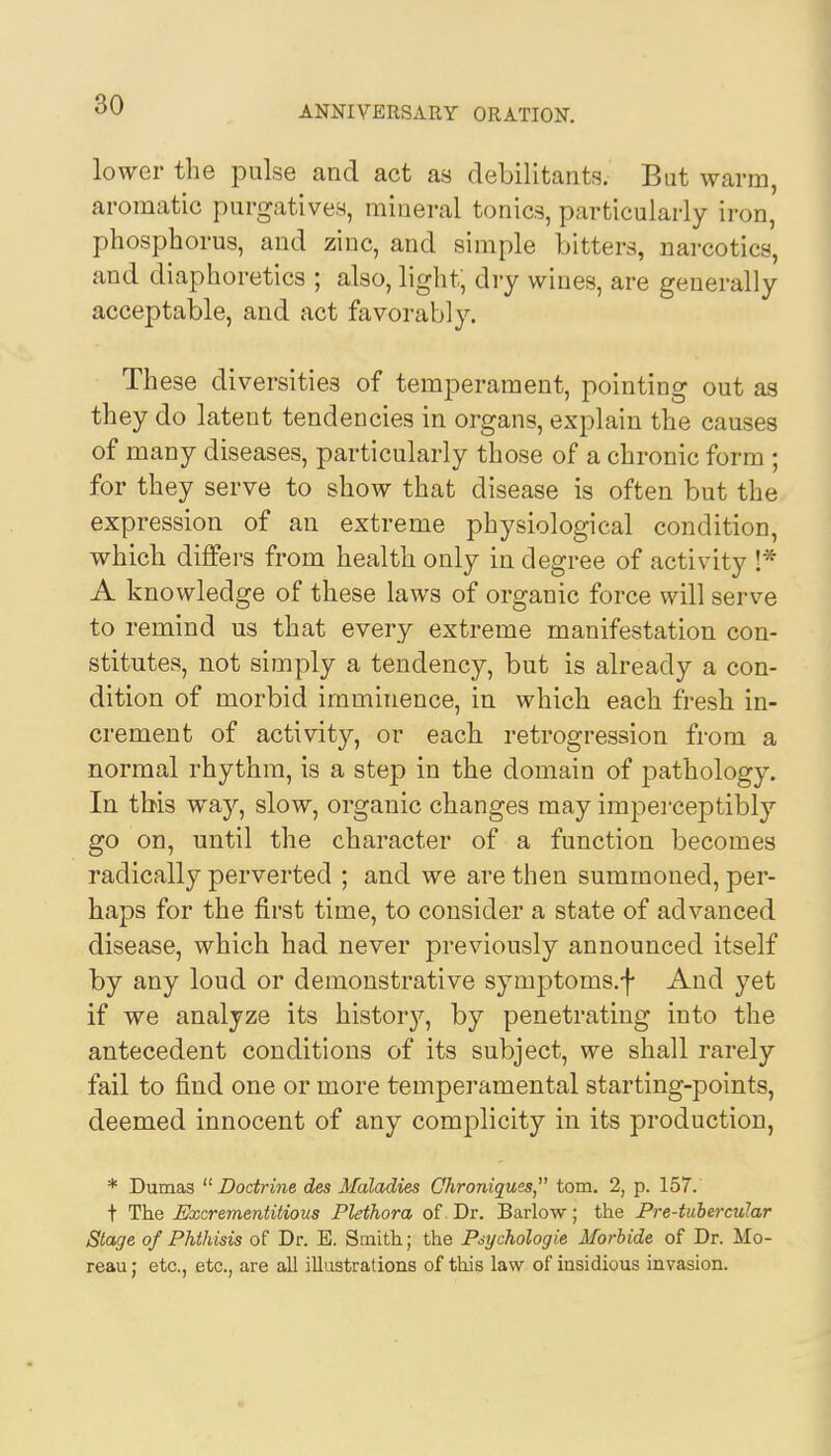 lower the pulse and act as debilitants. But warm, aromatic purgatives, mineral tonics, particularly iron, phosphorus, and zinc, and simple bitters, narcotics, and diaphoretics ; also, light, dry wines, are generally acceptable, and act favorably. These diversities of temperament, pointing out as they do latent tendencies in organs, explain the causes of many diseases, particularly those of a chronic form ; for they serve to show that disease is often but the expression of an extreme physiological condition, which differs from health only in degree of activity !* A knowledge of these laws of organic force will serve to remind us that every extreme manifestation con- stitutes, not simply a tendency, but is already a con- dition of morbid imminence, in which each fresh in- crement of activity, or each retrogression from a normal rhythm, is a step in the domain of pathology. In this way, slow, organic changes may imperceptibly go on, until the character of a function becomes radically perverted ; and we are then summoned, per- haps for the first time, to consider a state of advanced disease, which had never previously announced itself by any loud or demonstrative symptoms.f And yet if we analyze its history, by penetrating into the antecedent conditions of its subject, we shall rarely fail to find one or more temperamental starting-points, deemed innocent of any complicity in its production, * Dumas  Doctrine des Maladies Chroniques, torn. 2, p. 157. t The Excrementitious Plethora of Dr. Barlow; the Pre-tubercular Stage of Phthisis of Dr. E. Smith; the Psychologie Morbide of Dr. Mo- reau; etc., etc., are all illustrations of this law of insidious invasion.