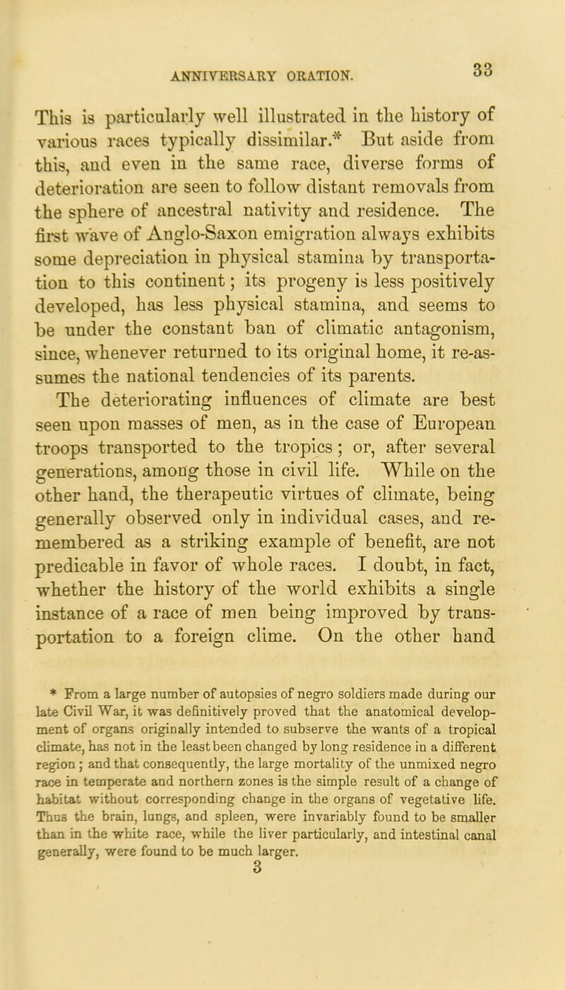 This is particularly well illustrated in the history of various races typically dissimilar* But aside from this, and even in the same race, diverse forms of deterioration are seen to follow distant removals from the sphere of ancestral nativity and residence. The first wave of Anglo-Saxon emigration always exhibits some depreciation in physical stamina by transporta- tion to this continent; its progeny is less positively developed, has less physical stamina, and seems to be under the constant ban of climatic antagonism, since, whenever returned to its original home, it re-as- sumes the national tendencies of its parents. The deteriorating influences of climate are best seen upon masses of men, as in the case of European troops transported to the tropics ; or, after several generations, among those in civil life. While on the other hand, the therapeutic virtues of climate, being generally observed only in individual cases, and re- membered as a striking example of benefit, are not predicable in favor of whole races. I doubt, in fact, whether the history of the world exhibits a single instance of a race of men being improved by trans- portation to a foreign clime. On the other hand * From a large number of autopsies of negro soldiers made during our late Civil War, it was definitively proved that the anatomical develop- ment of organs originally intended to subserve the wants of a tropical climate, has not in the least been changed by long residence in a different region ; and that consequently, the large mortality of the unmixed negro race in temperate and northern zones is the simple result of a change of habitat without corresponding change in the organs of vegetative life. Thus the brain, lungs, and spleen, were invariably found to be smaller than in the white race, while the liver particularly, and intestinal canal generally, were found to be much larger.