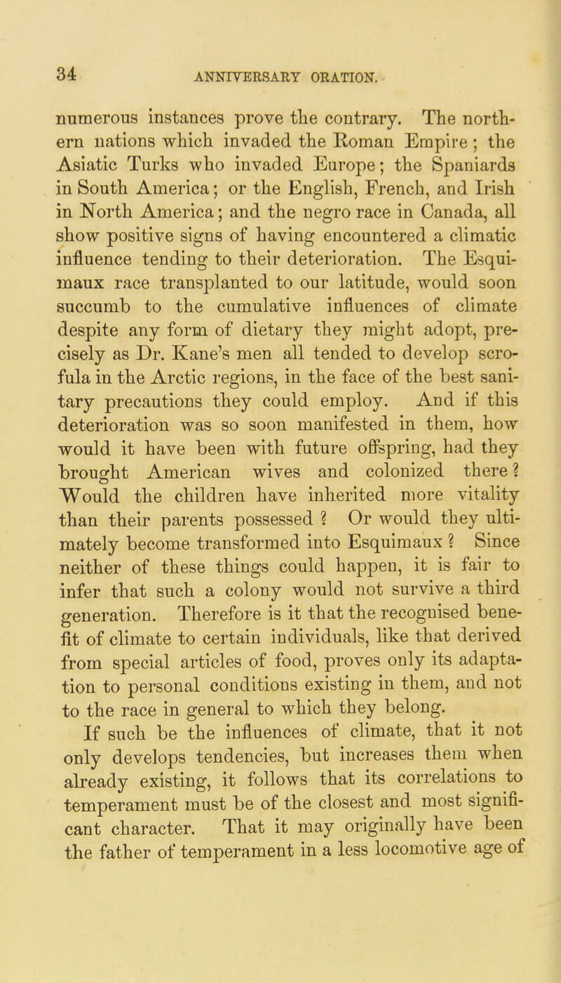 numerous instances prove the contrary. The north- ern nations which invaded the Roman Empire ; the Asiatic Turks who invaded Europe; the Spaniards in South America; or the English, French, and Irish in North America; and the negro race in Canada, all show positive signs of having encountered a climatic influence tending to their deterioration. The Esqui- maux race transplanted to our latitude, would soon succumb to the cumulative influences of climate despite any form of dietary they might adopt, pre- cisely as Dr. Kane's men all tended to develop scro- fula in the Arctic regions, in the face of the best sani- tary precautions they could employ. And if this deterioration was so soon manifested in them, how would it have been with future offspring, had they brought American wives and colonized there ? Would the children have inherited more vitality than their parents possessed % Or would they ulti- mately become transformed into Esquimaux ? Since neither of these things could happen, it is fair to infer that such a colony would not survive a third generation. Therefore is it that the recognised bene- fit of climate to certain individuals, like that derived from special articles of food, proves only its adapta- tion to personal conditions existing in them, and not to the race in general to which they belong. If such be the influences of climate, that it not only develops tendencies, but increases them when already existing, it follows that its correlations to temperament must be of the closest and most signifi- cant character. That it may originally have been the father of temperament in a less locomotive age of