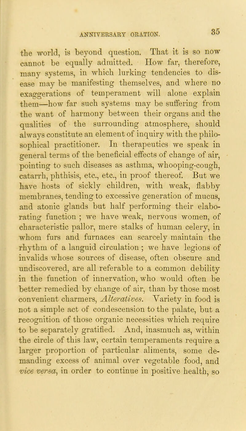 the world, is beyond question. That it is so now cannot be equally admitted. Plow far, therefore, many systems, in which lurking tendencies to dis- ease may be manifesting themselves, and where no exaggerations of temperament will alone explain theni—how far such systems may be suffering from the want of harmony between their organs and the qualities of the surrounding atmosphere, should always constitute an element of inquiry with the philo- sophical practitioner. In therapeutics we speak in general terms of the beneficial effects of change of air, pointing to such diseases as asthma, whooping-cough, catarrh, phthisis, etc., etc., in proof thereof. But we have hosts of sickly children, with Aveak, flabby membranes, tending to excessive generation of mucus, and atonic glands but half performing their elabo- rating function ; we have weak, nervous women, of characteristic pallor, mere stalks of human celery, in whom furs and furnaces can scarcely maintain the rhythm of a languid circulation ; we have legions of invalids whose sources of disease, often obscure and undiscovered, are all referable to a common debility in the function of innervation, who would often be better remedied by change of air, than by those most convenient charmers, Alteratives. Variety in food is not a simple act of condescension to the palate, but a recognition of those organic necessities which require to be separately gratified. And, inasmuch as, within the circle of this law, certain temperaments require a larger proportion of particular aliments, some de- manding excess of animal over vegetable food, and vice versa, in order to continue in positive health, so