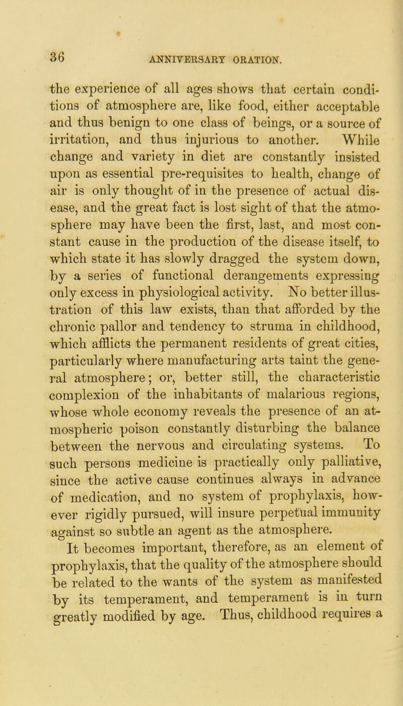 the experience of all ages shows that certain condi- tions of atmosphere are, like food, either acceptable and thus benign to one class of beings, or a source of irritation, and thus injurious to another. While change and variety in diet are constantly insisted upon as essential pre-requisites to health, change of air is only thought of in the presence of actual dis- ease, and the great fact is lost sight of that the atmo- sphere may have been the first, last, and most con- stant cause in the production of the disease itself, to which state it has slowly dragged the system down, by a series of functional derangements expressing only excess in physiological activity. No better illus- tration of this law exists, than that afforded by the chronic pallor and tendency to struma in childhood, which afflicts the permanent residents of great cities, particularly where manufacturing arts taint the gene- ral atmosphere; or, better still, the characteristic complexion of the inhabitants of malarious regions, whose whole economy reveals the presence of an at- mospheric poison constantly disturbing the balance between the nervous and circulating systems. To such persons medicine is practically only palliative, since the active cause continues always in advance of medication, and no system of prophylaxis, how- ever rigidly pursued, will insure perpetual immunity against so subtle an agent as the atmosphere. It becomes important, therefore, as an element of prophylaxis, that the quality of the atmosphere should be related to the wants of the system as manifested by its temperament, and temperament is in turn greatly modified by age. Thus, childhood requires a