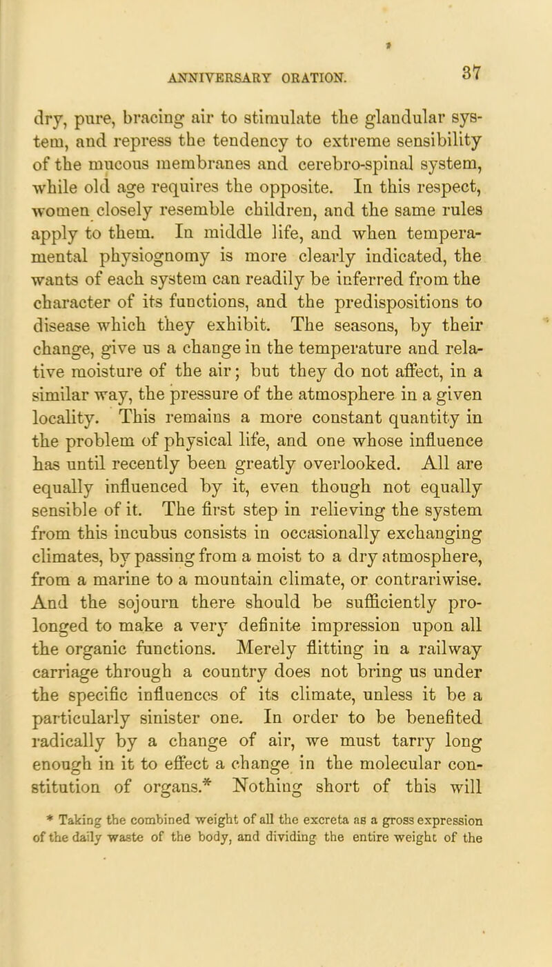 » ANNIVERSARY ORATION. 37 dry, pure, bracing air to stimulate the glandular sys- tem, and repress the tendency to extreme sensibility of the mucous membranes and cerebro-spinal system, while old age requires the opposite. In this respect, women closely resemble children, and the same rules apply to them. In middle life, and when tempera- mental physiognomy is more clearly indicated, the wants of each system can readily be inferred from the character of its functions, and the predispositions to disease which they exhibit. The seasons, by their change, give us a change in the temperature and rela- tive moisture of the air; but they do not affect, in a similar way, the pressure of the atmosphere in a given locality. This remains a more constant quantity in the problem of physical life, and one whose influence has until recently been greatly overlooked. All are equally influenced by it, even though not equally sensible of it. The first step in relieving the system from this incubus consists in occasionally exchanging climates, by passing from a moist to a dry atmosphere, from a marine to a mountain climate, or contrariwise. And the sojourn there should be sufficiently pro- longed to make a very definite impression upon all the organic functions. Merely flitting in a railway carriage through a country does not bring us under the specific influences of its climate, unless it be a particularly sinister one. In order to be benefited radically by a change of air, we must tarry long enough in it to effect a change in the molecular con- stitution of organs.* Nothing short of this will * Taking the combined weight of all the excreta as a gross expression of the daily waste of the body, and dividing the entire weight of the