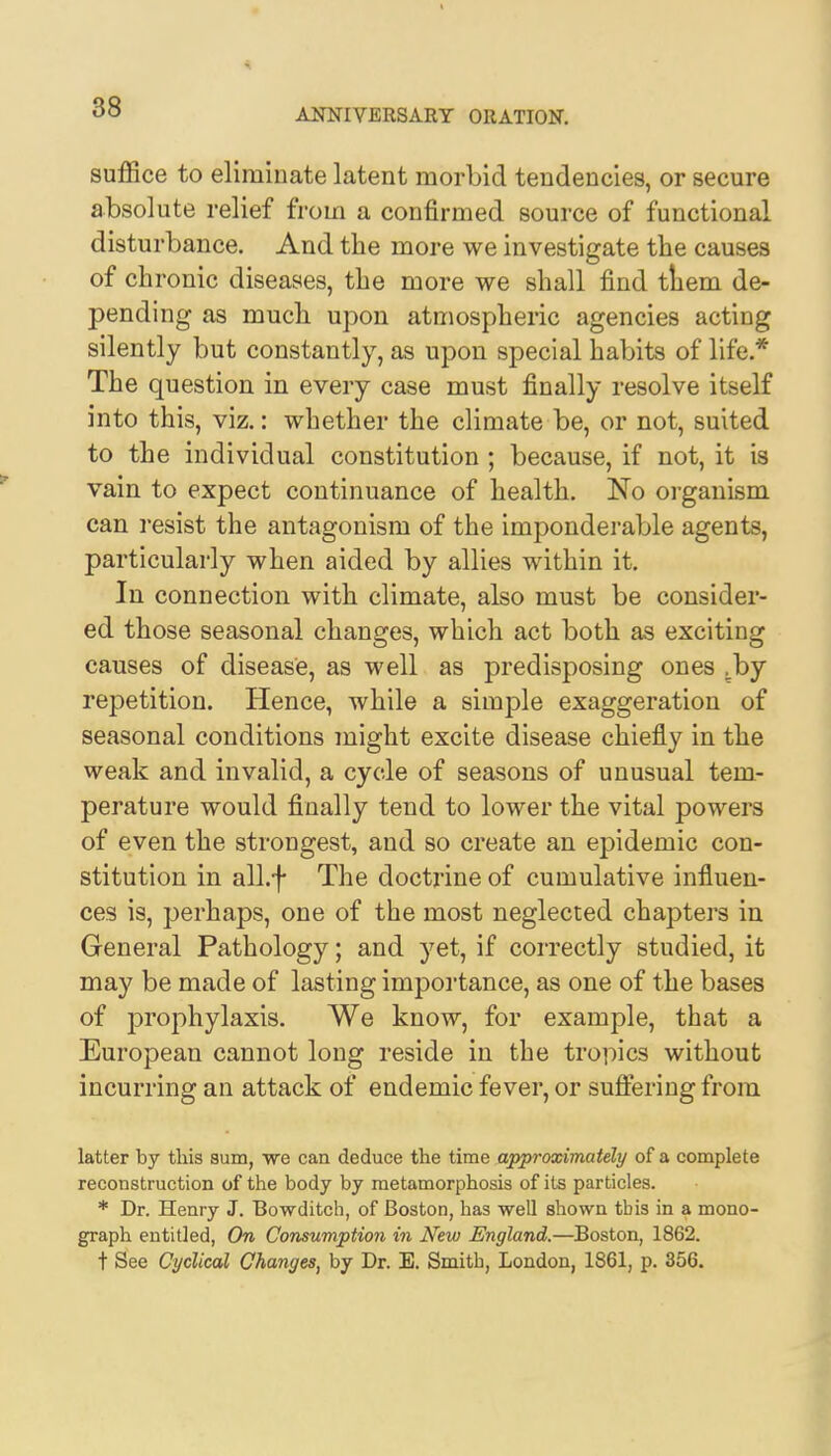 t °° ANNIVERSARY ORATION. suffice to eliminate latent morbid tendencies, or secure absolute relief from a confirmed source of functional disturbance. And the more we investigate the causes of chronic diseases, the more we shall find tiiem de- pending as much upon atmospheric agencies acting silently but constantly, as upon special habits of life * The question in every case must finally resolve itself into this, viz.: whether the climate be, or not, suited to the individual constitution ; because, if not, it is vain to expect continuance of health. No organism can resist the antagonism of the imponderable agents, particularly when aided by allies within it. In connection with climate, also must be consider- ed those seasonal changes, which act both as exciting causes of disease, as well as predisposing ones .by repetition. Hence, while a simple exaggeration of seasonal conditions might excite disease chiefly in the weak and invalid, a cycle of seasons of unusual tem- perature would finally tend to lower the vital powers of even the strongest, and so create an epidemic con- stitution in all.f The doctrine of cumulative influen- ces is, perhaps, one of the most neglected chapters in General Pathology; and yet, if correctly studied, it may be made of lasting importance, as one of the bases of prophylaxis. We know, for example, that a European cannot long reside in the tropics without incurring an attack of endemic fever, or suffering from latter by this sum, we can deduce the time approximately of a complete reconstruction of the body by metamorphosis of its particles. * Dr. Henry J. Bowditch, of Boston, has well shown tbis in a mono- graph entitled, On Consumption in New England.—Boston, 1862. t See Cyclical Changes, by Dr. E. Smith, London, 1861, p. 356.