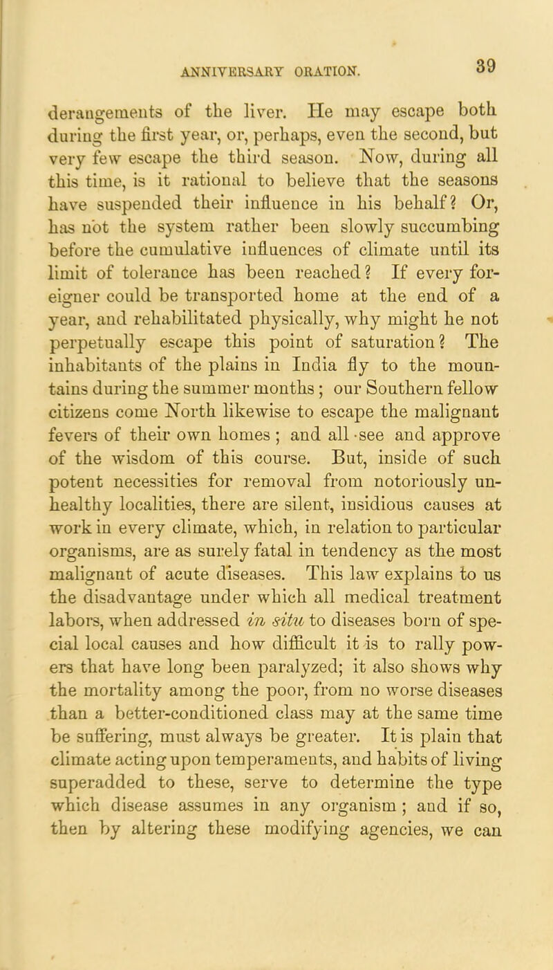 derangements of the liver. He may escape both during the first year, or, perhaps, even the second, but very few escape the third season. Now, during all this time, is it rational to believe that the seasons have suspended their influeuce in his behalf? Or, has not the system rather been slowly succumbing before the cumulative influences of climate until its limit of tolerance has been reached ? If every for- eigner could be transported home at the end of a year, and rehabilitated physically, why might he not perpetually escape this point of saturation? The inhabitants of the plains in India fly to the moun- tains during the summer months; our Southern fellow citizens come North likewise to escape the malignant fevers of their own homes; and all see and approve of the wisdom of this course. But, inside of such potent necessities for removal from notoriously un- healthy localities, there are silent, insidious causes at work in every climate, which, in relation to particular organisms, are as surely fatal in tendency as the most malignant of acute diseases. This law explains to us the disadvantage under which all medical treatment labors, when addressed in situ to diseases born of spe- cial local causes and how difficult it is to rally pow- ers that have long been paralyzed; it also shows why the mortality among the poor, from no worse diseases than a better-conditioned class may at the same time be suffering, must always be greater. It is plain that climate acting upon temperaments, and habits of living superadded to these, serve to determine the type which disease assumes in any organism; and if so, then by altering these modifying agencies, we can