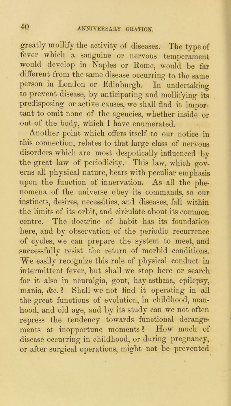 greatly mollify the activity of diseases. The type of fever which a sanguine or nervous temperament would develop in Naples or Rome, would be far different from the same disease occurring to the same person in London or Edinburgh. In undertaking to prevent disease, by anticipating and mollifying its predisposing or active causes, we shall find it impor- tant to omit none of the agencies, whether inside or out of the body, which I have enumerated. Another point which offers itself to our notice in this connection, relates to that large class of nervous disorders which are most despotically influenced by the great law of periodicity. This law, which gov- erns all physical nature, bears with peculiar emphasis upon the function of innervation. As all the phe- nomena of the universe obey its commands, so our instincts, desires, necessities, and diseases, fall within the limits of its orbit, and circulate about its common centre. The doctrine of habit has its foundation here, and by observation of the periodic recurrence of cycles, we can prepare the system to meet, and successfully resist the return of morbid conditions. We easily recognize this rule of physical conduct in intermittent fever, but shall we stop here or search for it also in neuralgia, gout, hay-asthma, epilepsy, mania, &c. ? Shall we not find it operating in all the great functions of evolution, in childhood, man- hood, and old age, and by its study can we not often repress the tendency towards functional derange- ments at inopportune moments ? How much of disease occurring in childhood, or during pregnancy, or after surgical operations, might not be prevented