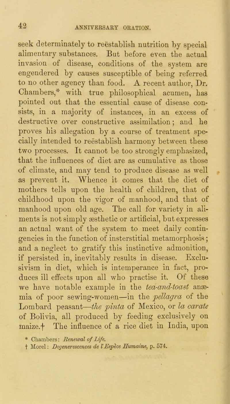 seek deterniinately to reestablish nutrition by special alimentary substances. But before even the actual invasion of disease, conditions of the system are engendered by causes susceptible of being referred to no other agency than food. A recent author, Dr. Chambers,* with true philosophical acumen, has pointed out that the essential cause of disease con- sists, in a majority of instances, in an excess of destructive over constructive assimilation; and he proves his allegation by a course of treatment spe- cially intended to reestablish harmony between these two processes. It cannot be too strongly emphasized, that the influences of diet are as cumulative as those of climate, and may tend to produce disease as well as prevent it. Whence it comes that the diet of mothers tells upon the health of children, that of childhood upon the vigor of manhood, and that of manhood upon old age. The call for variety in ali- ments is not simply aesthetic or artificial, but expresses an actual want of the system to meet daily contin- gencies in the function of insterstitial metamorphosis; and a neglect to gratify this instinctive admonition, if persisted in, inevitably results in disease. Exclu- sivism in diet, which is intemperance in fact, pro- duces ill effects upon all who practise it. Of these we have notable example in the tea-and-toa-st anae- mia of poor sewing-women—in the pellagra of the Lombard peasant—the pitita of Mexico, or la carate of Bolivia, all produced by feeding exclusively on maize.f The influence of a rice diet in India, upon * Chambers: Renewal of Life. t Morel: Degenerescences de I'Espece LTumaine, p. 574.