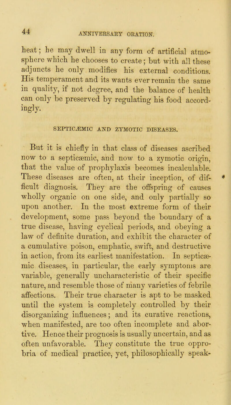 ANNIVERSARY ORATION. heat; he may dwell in any form of artificial atmo- sphere which he chooses to create; but with all these adjuncts he only modifies his external conditions. His temperament and its wants ever remain the same in quality, if not degree, and the balance of health can only be preserved by regulating his food accord- ingly. SEPTICEMIC AND ZYMOTIC DISEASES. But it is chiefly in that class of diseases ascribed now to a septicemic, and now to a zymotic origin, that the value of prophylaxis becomes incalculable. These diseases are often, at their inception, of dif- * ficult diagnosis. They are the offspring of causes wholly organic on one side, and only partially so upon another. In the most extreme form of their development, some pass beyond the boundary of a true disease, having C3'clical periods, and obeying a law of definite duration, and exhibit the character of a cumulative poison, emphatic, swift, and destructive in action, from its earliest manifestation. In septice- mic diseases, in particular, the early symptoms are variable, generally uncharacteristic of their specific nature, and resemble those of many varieties of febrile affections. Their true character is apt to be masked until the system is completely controlled by their disorganizing influences; and its curative reactions, when manifested, are too often incomplete and abor- tive. Hence their prognosis is usually uncertain, and as often unfavorable. They constitute the true oppro- bria of medical practice, yet, philosophically speak-