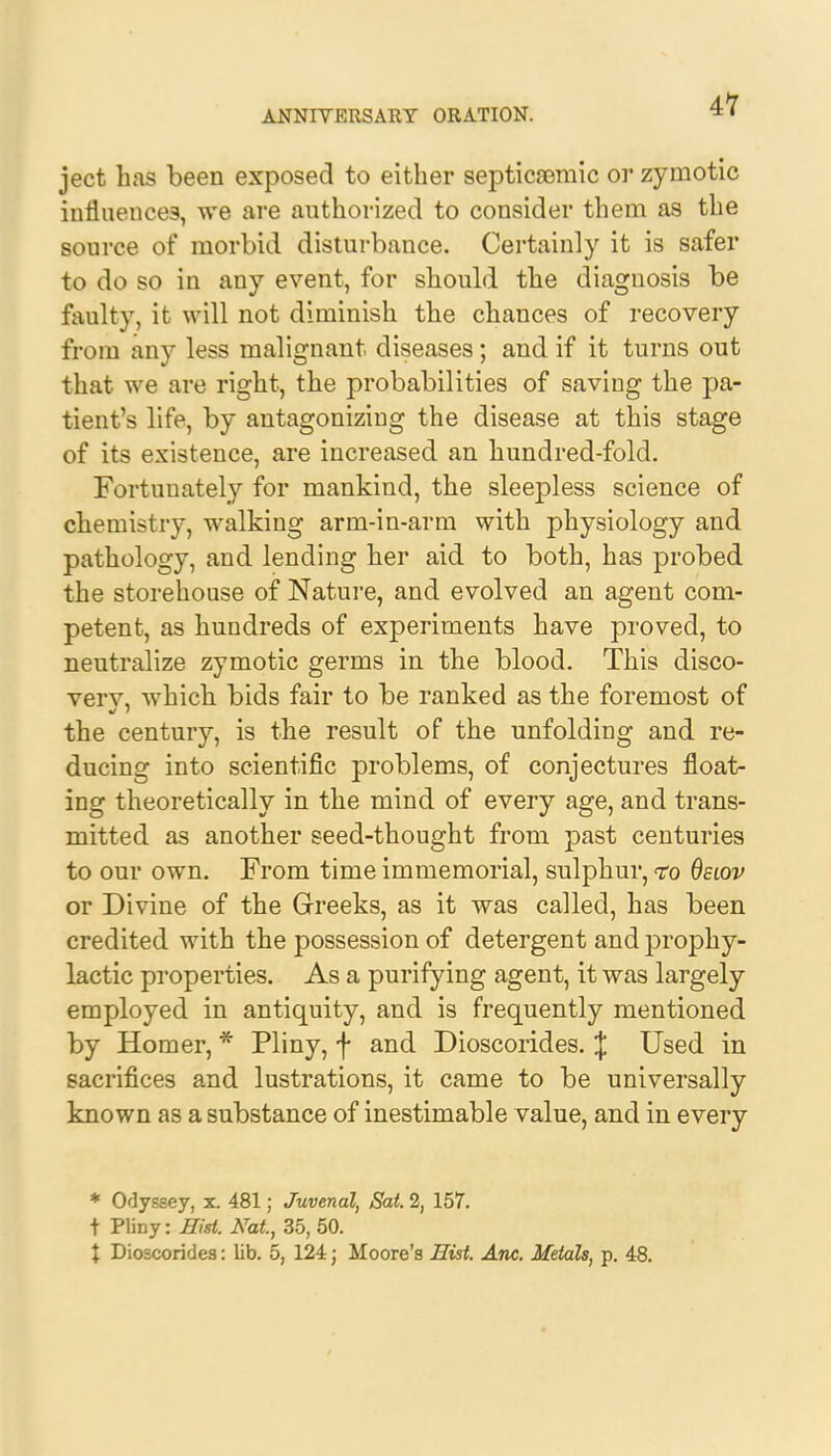 ject has been exposed to either septicemic or zymotic influences, we are authorized to consider them as the source of morbid disturbance. Certainly it is safer to do so in any event, for should the diagnosis be faulty, it will not diminish the chances of recovery from any less malignant diseases; and if it turns out that we are right, the probabilities of saving the pa- tient's life, by antagonizing the disease at this stage of its existence, are increased an hundred-fold. Fortunately for mankind, the sleepless science of chemistry, walking arm-in-arm with physiology and pathology, and lending her aid to both, has probed the storehouse of Nature, and evolved an agent com- petent, as hundreds of experiments have proved, to neutralize zymotic germs in the blood. This disco- vers, which bids fair to be ranked as the foremost of the century, is the result of the unfolding and re- ducing into scientific problems, of conjectures float- ing theoretically in the mind of every age, and trans- mitted as another seed-thought from past centuries to our own. From time immemorial, sulphur, to deiov or Divine of the Greeks, as it was called, has been credited with the possession of detergent and prophy- lactic properties. As a purifying agent, it was largely employed in antiquity, and is frequently mentioned by Homer, * Pliny, f and Dioscorides. J Used in sacrifices and lustrations, it came to be universally known as a substance of inestimable value, and in every * Odyssey, x. 481; Juvenal, Sat 2, 157. t Pliny: Hist. Nat, 35, 50. \ Dioscorides: lib. 5, 124; Moore's Hist Anc. Metals, p. 48.