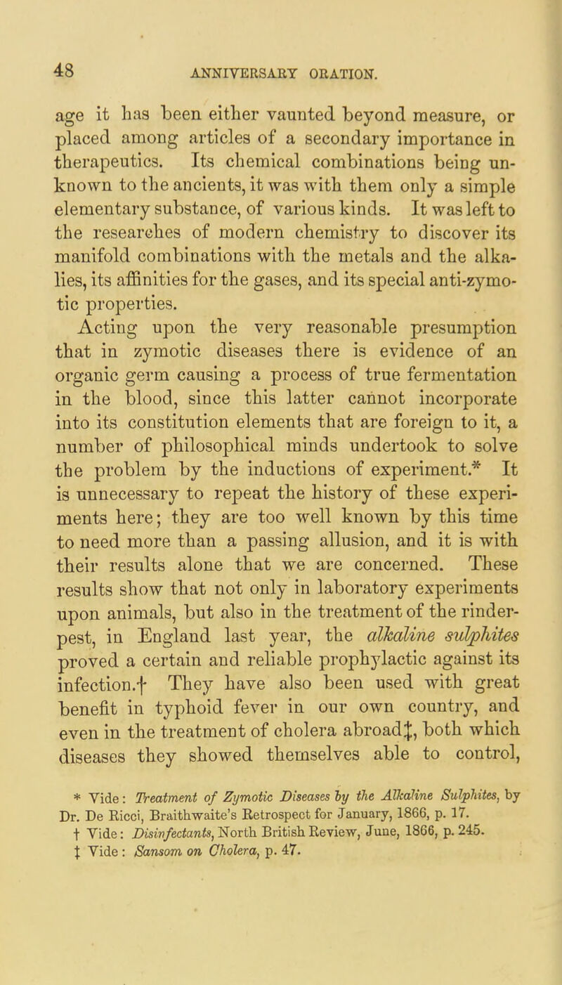 age it has been either vaunted beyond measure, or placed among articles of a secondary importance in therapeutics. Its chemical combinations being un- known to the ancients, it was with them only a simple elementary substance, of various kinds. It was left to the researches of modern chemistry to discover its manifold combinations with the metals and the alka- lies, its affinities for the gases, and its special anti-zymo- tic properties. Acting upon the very reasonable presumption that in zymotic diseases there is evidence of an organic germ causing a process of true fermentation in the blood, since this latter cannot incorporate into its constitution elements that are foreign to it, a number of philosophical minds undertook to solve the problem by the inductions of experiment* It is unnecessary to repeat the history of these experi- ments here; they are too well known by this time to need more than a passing allusion, and it is with their results alone that we are concerned. These results show that not only in laboratory experiments upon animals, but also in the treatment of the rinder- pest, in England last year, the alkaline sulphites proved a certain and reliable prophylactic against its infection.f They have also been used with great benefit in typhoid fever in our own country, and even in the treatment of cholera abroad J, both which diseases they showed themselves able to control, * Vide: Treatment of Zymotic Diseases by the Alkaline Sulphites, by Dr. De Ricei, Braithwaite's Retrospect for January, 1866, p. 17. t Vide: Disinfectants, North British Review, June, 1866, p. 245. % Vide : Sansom on Cholera, p. 47.