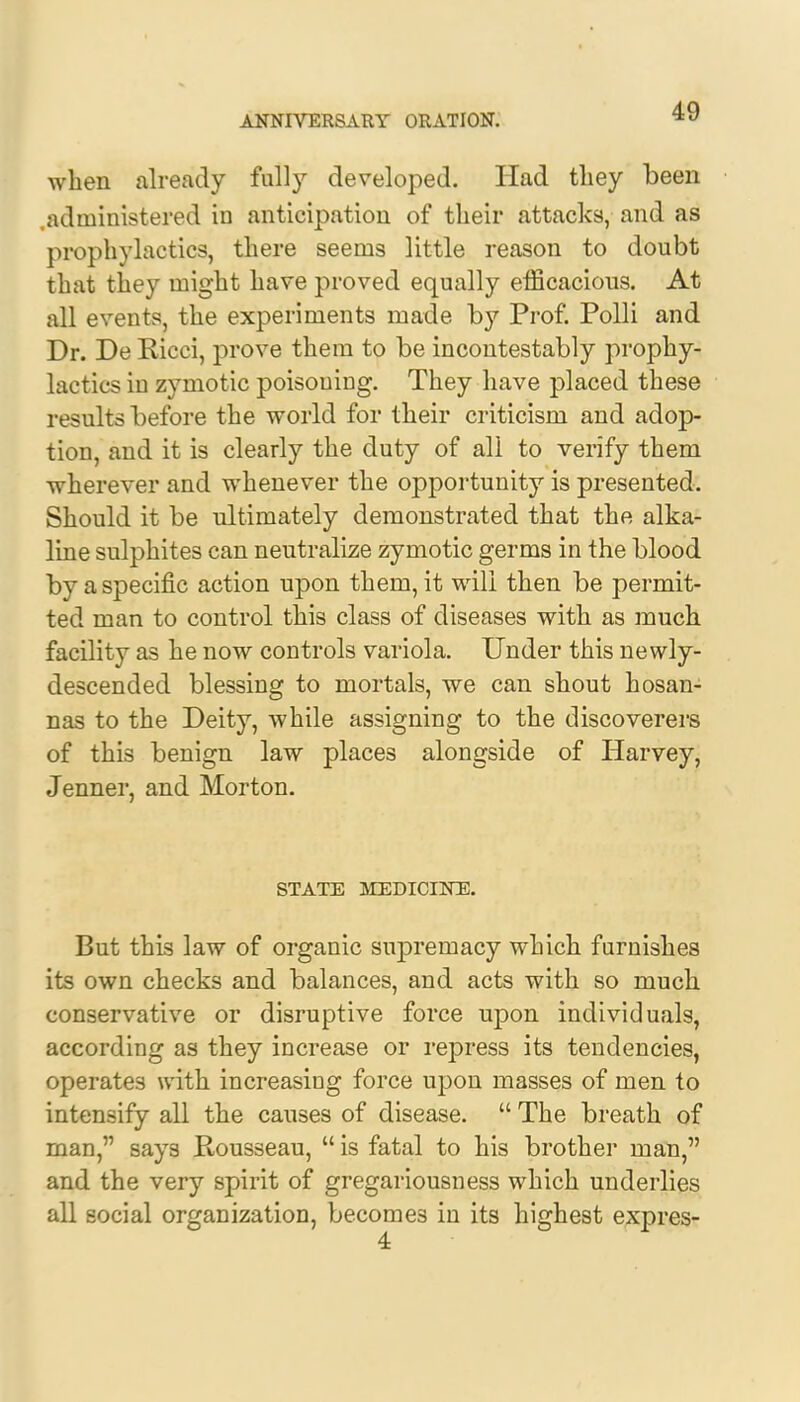 when already fully developed. Had tliey been administered in anticipation of their attacks, and as prophylactics, there seems little reason to doubt that they might have proved equally efficacious. At all events, the experiments made by Prof. Polli and Dr. De Kicci, prove them to be incontestably prophy- lactics iu zymotic poisouing. They have placed these results before the world for their criticism and adop- tion, and it is clearly the duty of all to verify them wherever and whenever the opportunity is presented. Should it be ultimately demonstrated that the alka- line sulphites can neutralize zymotic germs in the blood by a specific action upon them, it will then be permit- ted man to control this class of diseases with as much facility as he now controls variola. Under this newly- descended blessing to mortals, we can shout hosan- nas to the Deity, while assigning to the discoverers of this benign law places alongside of Harvey, Jenner, and Morton. STATE MEDICINE. But this law of organic supremacy which furnishes its own checks and balances, and acts with so much conservative or disruptive force upon individuals, according as they increase or repress its tendencies, operates with increasing force upon masses of men to intensify all the causes of disease.  The breath of man, says Rousseau,  is fatal to his brother man, and the very spirit of gregariousness which underlies all social organization, becomes in its highest expres-