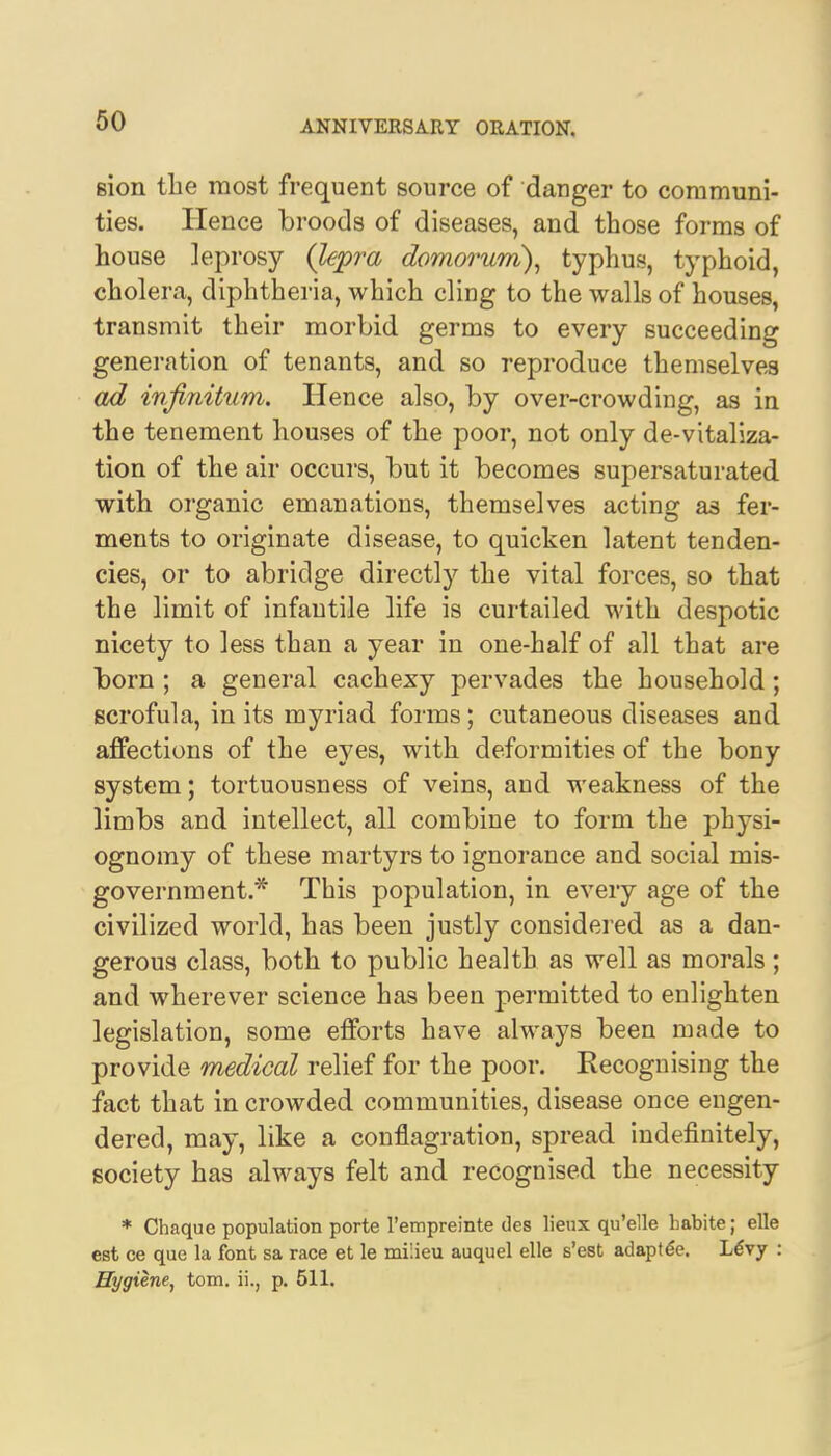 sion the most frequent source of danger to communi- ties. Hence broods of diseases, and those forms of house leprosy (lepra domorum), typhus, typhoid, cholera, diphtheria, which cling to the walls of houses, transmit their morbid germs to every succeeding generation of tenants, and so reproduce themselves ad infinitum. Hence also, by over-crowding, as in the tenement houses of the poor, not only de-vitaliza- tion of the air occurs, but it becomes supersaturated with organic emanations, themselves acting as fer- ments to originate disease, to quicken latent tenden- cies, or to abridge directly the vital forces, so that the limit of infantile life is curtailed with despotic nicety to less than a year in one-half of all that are born ; a general cachexy pervades the household ; scrofula, in its myriad forms; cutaneous diseases and affections of the eyes, with deformities of the bony system; tortuousness of veins, and weakness of the limbs and intellect, all combine to form the physi- ognomy of these martyrs to ignorance and social mis- government.* This population, in every age of the civilized world, has been justly considered as a dan- gerous class, both to public health as well as morals ; and wherever science has been permitted to enlighten legislation, some efforts have always been made to provide medical relief for the poor. Kecognising the fact that in crowded communities, disease once engen- dered, may, like a conflagration, spread indefinitely, society has always felt and recognised the necessity * Chaque population porte l'empreinte des lieux qu'elle habite; elle est ce que la font sa race et le milieu auquel elle s'est adapt ee. Levy : Hygiene, torn, ii., p. 511.
