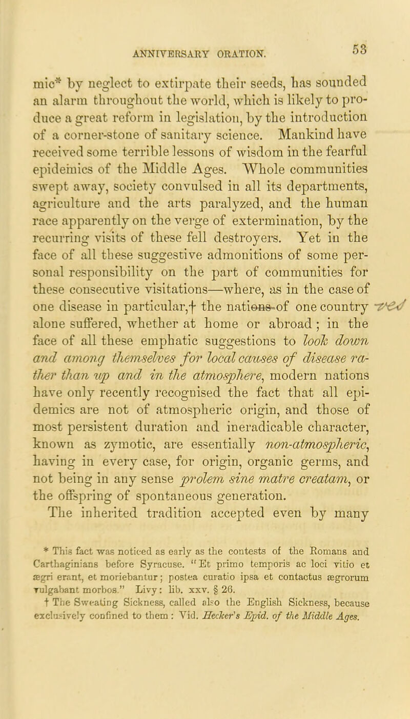 mic* by neglect to extirpate their seeds, has sounded an alarm throughout the world, which is likely to pro- duce a great reform in legislation, by the introduction of a corner-stone of sanitary science. Mankind have received some terrible lessons of wisdom in the fearful epidemics of the Middle Ages. Whole communities swept away, society convulsed in all its departments, agriculture and the arts paralyzed, and the human race apparently on the verge of extermination, by the recurring visits of these fell destroyers. Yet in the face of all these suggestive admonitions of some per- sonal responsibility on the part of communities for these consecutive visitations—where, as in the case of one disease in particular,f the nations-of one country alone suffered, whether at home or abroad; in the face of all these emphatic suggestions to look down and among themselves for local causes of disease ra- ther than up and in the atmosphere, modern nations have only recently recognised the fact that all epi- demics are not of atmospheric origin, and those of most persistent duration and ineradicable character, known as zymotic, are essentially non-atmospheric, having in every case, for origin, organic germs, and not being in any sense prolem sine matre creatam, or the offspring of spontaneous generation. The inherited tradition accepted even by many * This fact was noticed as early as the contests of the Komans and Carthaginians before Syracuse.  Et primo temporis ac loci vitio et segri erant, et moriebantur; postea curatio ipsa et contactus asgrorum Tulgabant morbos. Livy: lib. xxv. § 26. t The Sweating Sickness, called also the English Sickness, because exclusively confined to them : Vid. Hecher's Epid. of the Middle Ages.