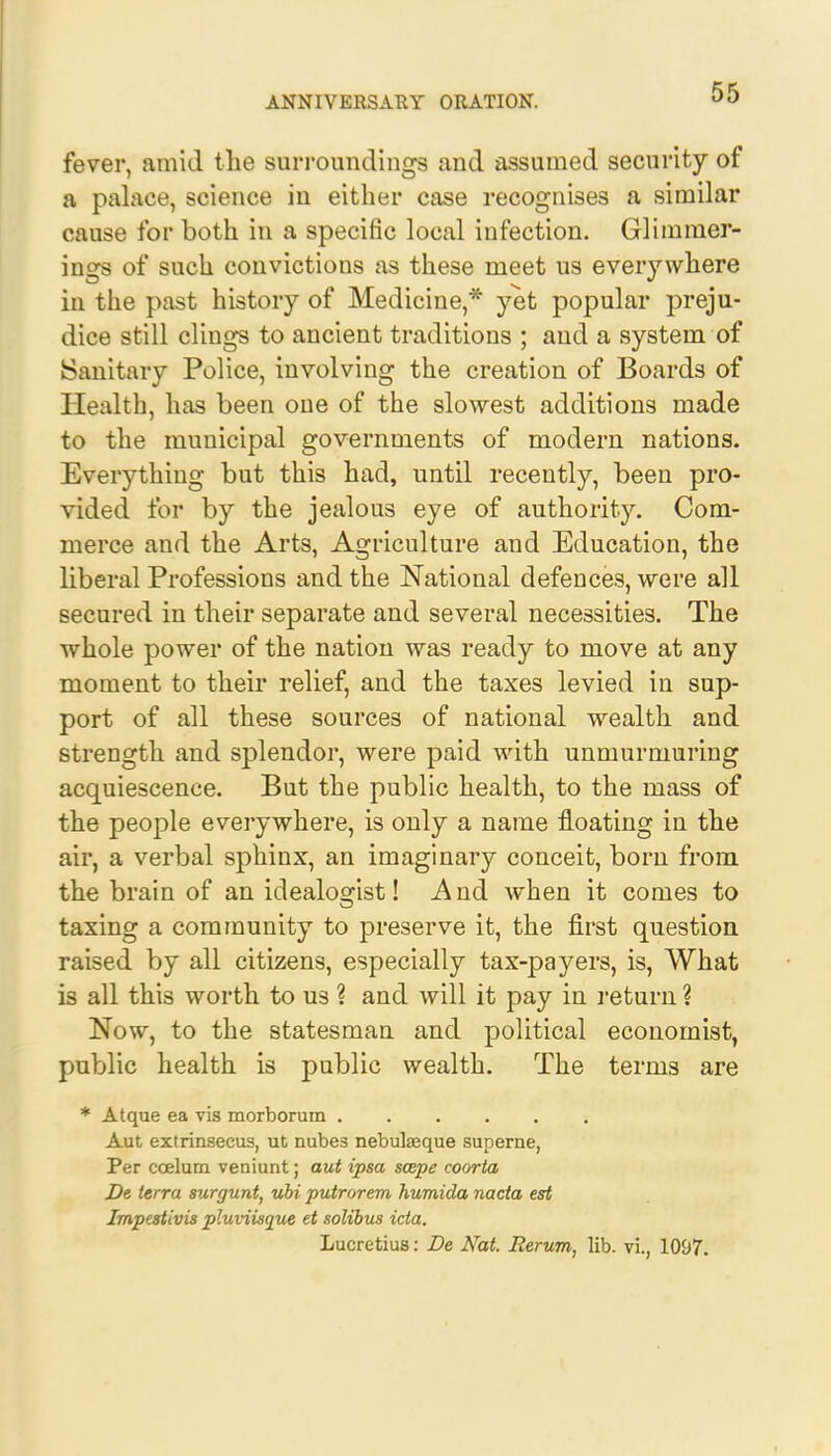 fever, amid the surroundings and assumed security of a palace, science in either case recognises a similar cause for both in a specific local infection. Glimmer- ings of such convictions as these meet us everywhere in the past history of Medicine,* yet popular preju- dice still clings to ancient traditions ; and a system of Sanitary Police, involving the creation of Boards of Health, has been oue of the slowest additions made to the municipal governments of modern nations. Everything but this had, until recently, been pro- vided for by the jealous eye of authority. Com- merce and the Arts, Agriculture and Education, the liberal Professions and the National defences, were all secured in their separate and several necessities. The whole power of the nation was ready to move at any moment to their relief, and the taxes levied in sup- port of all these sources of national wealth and strength and splendor, were paid with unmurmuring acquiescence. But the public health, to the mass of the people everywhere, is only a name floating in the air, a verbal sphinx, an imaginary conceit, born from the brain of an idealogist! And when it comes to taxing a community to preserve it, the first question raised by all citizens, especially tax-payers, is, What is all this worth to us ? and will it pay in return ? Now, to the statesman and political economist, public health is public wealth. The terms are * Atque ea vis morborum Aut extrinseeus, ut nube3 nebulaeque superne, Per ccelum veniunt; aut ipsa scepe coorta De ierra surgunt, ubi putrorem humida nacta est Impestivis pluviisque et solibus icta. Lucretius: De Nat. lierum, lib. vi., 1097.