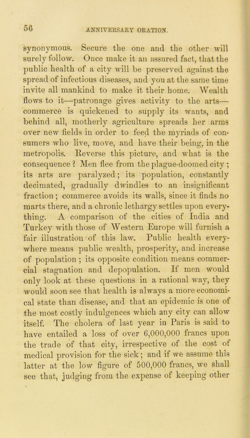 synonymous. Secure the one and the other will surely follow. Once make it an assured fact, that the jmblic health of a city will be preserved against the spread of infectious diseases, and you at the same time invite all mankind to make it their home. Wealth flows to it—patronage gives activity to the arts— commerce is quickened to supply its wants, and behind all, motherly agriculture spreads her arms over new fields in order to feed the myriads of con- sumers who live, move, and have their being, in the metropolis. Reverse this picture, and what is the consequence ? Men flee from the plague-doomed city; its arts are paralyzed; its population, constantly decimated, gradually dwindles to an insignificant fraction ; commerce avoids its walls, since it finds no marts there, and a chronic lethargy settles upon every- thing. A comparison of the cities of India and Turkey with those of Western Europe will furnish a fair illustration of this law. Public health every- where means public wealth, prosperity, and increase of population ; its opposite condition means commer- cial stagnation and depopulation. If men would only look at these questions in a rational way, they would soon see that health is always a more economi- cal state than disease, and that an epidemic is one of the most costly indulgences which any city can allow itself. The cholera of last year in Paris is said to have entailed a loss of over 6,000,000 francs upon the trade of that city, irrespective of the cost of medical provision for the sick; and if we assume this latter at the low figure of 500,000 francs, we shall see that, judging from the expense of keeping other