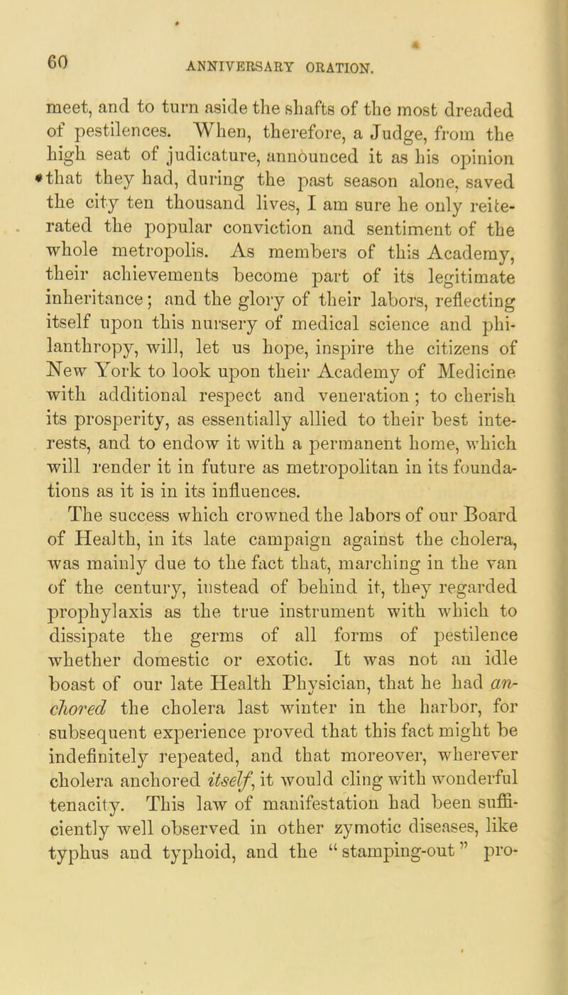 meet, and to turn aside the shafts of the most dreaded of pestilences. When, therefore, a Judge, from the high seat of judicature, announced it as his opinion ♦ that they had, during the past season alone, saved the city ten thousand lives, I am sure he only reite- rated the popular conviction and sentiment of the whole metropolis. As members of this Academy, their achievements become part of its legitimate inheritance; and the glory of their labors, reflecting itself upon this nursery of medical science and phi- lanthropy, will, let us hope, inspire the citizens of New York to look upon their Academy of Medicine with additional respect and veneration ; to cherish its prosperity, as essentially allied to their best inte- rests, and to endow it with a permanent home, which will render it in future as metropolitan in its founda- tions as it is in its influences. The success which crowned the labors of our Board of Health, in its late campaign against the cholera, was mainly due to the fact that, marching in the van of the century, instead of behind it, they regarded prophylaxis as the true instrument with which to dissipate the germs of all forms of pestilence whether domestic or exotic. It was not an idle boast of our late Health Phvsician, that he had an- cJwred the cholera last winter in the harbor, for subsequent experience proved that this fact might be indefinitely repeated, and that moreover, wherever cholera anchored itself, it would cling with wonderful tenacity. This law of manifestation had been suffi- ciently well observed in other zymotic diseases, like typhus and typhoid, and the stamping-out pro-