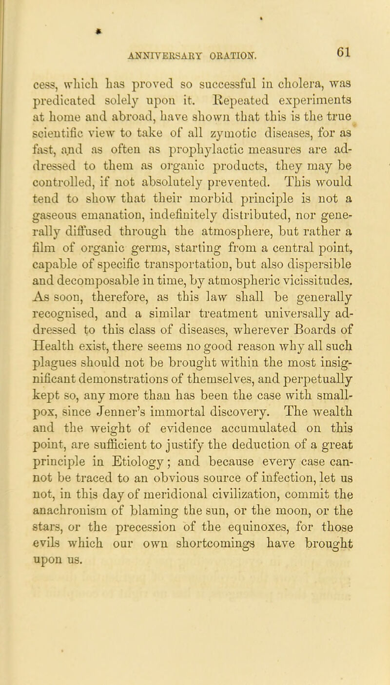 cess, which has proved so successful in cholera, was predicated solely upon it. Repeated experiments at home and abroad, have shown that this is the true scientific view to take of all zymotic diseases, for as fast, and as often as prophylactic measures are ad- dressed to them as organic products, they may be controlled, if not absolutely prevented. This would tend to show that their morbid principle is not a gaseous emanation, indefinitely distributed, nor gene- rally diffused through the atmosphere, but rather a film of organic germs, starting from a central point, capable of specific transportation, but also dispersible and decomposable in time, by atmospheric vicissitudes. As soon, therefore, as this law shall be generally recognised, and a similar treatment universally ad- dressed to this class of diseases, wherever Boards of Health exist, there seems no good reason why all such plagues should not be brought within the most insig- nificant demonstrations of themselves, and perpetually kept so, any more than has been the case with small- pox, since Jenner's immortal discovery. The wealth and the weight of evidence accumulated on this point, are sufficient to justify the deduction of a great principle in Etiology; and because every case can- not be traced to an obvious source of infection, let us not, in this day of meridional civilization, commit the anachronism of blaming the sun, or the moon, or the stars, or the precession of the equinoxes, for those evils which our own shortcomings have brought upon us.