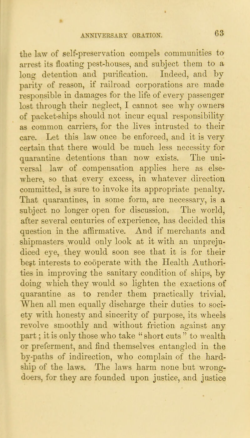 4 ANNIVERSARY ORATION. 63 the law of self-preservation compels communities to arrest its floating pest-houses, and subject them to a long detention and purification. Indeed, and by parity of reason, if railroad corporations are made responsible in damages for the life of every passenger lost through their neglect, I cannot see why owners of packet-ships should not incur equal responsibility as common carriers, for the lives intrusted to their care. Let this law once be enforced, and it is very certain that there would be much less necessity for quarantine detentions than now exists. The uni- versal law of compensation applies here as else- where, so that every excess, in whatever direction committed, is sure to invoke its appropriate penalty. That quarantines, in some form, are necessary, is a subject no longer open for discussion. The world, after several centuries of experience, has decided this question in the affirmative. And if merchants and shipmasters would only look at it with an unpreju- diced eye, they would soon see that it is for their best interests to cooperate with the Health Authori- ties in improving the sanitary condition of ships, by doing which they would so lighten the exactions of quarantine as to render them practically trivial. When all men equally discharge their duties to soci- ety with honesty and sincerity of purpose, its wheels revolve smoothly and without friction against any part; it is only those who take  short cuts  to wealth or preferment, and find themselves entangled in the by-paths of indirection, who complain of the hard- ship of the laws. The laws harm none but wrong- doers, for they are founded upon justice, and justice