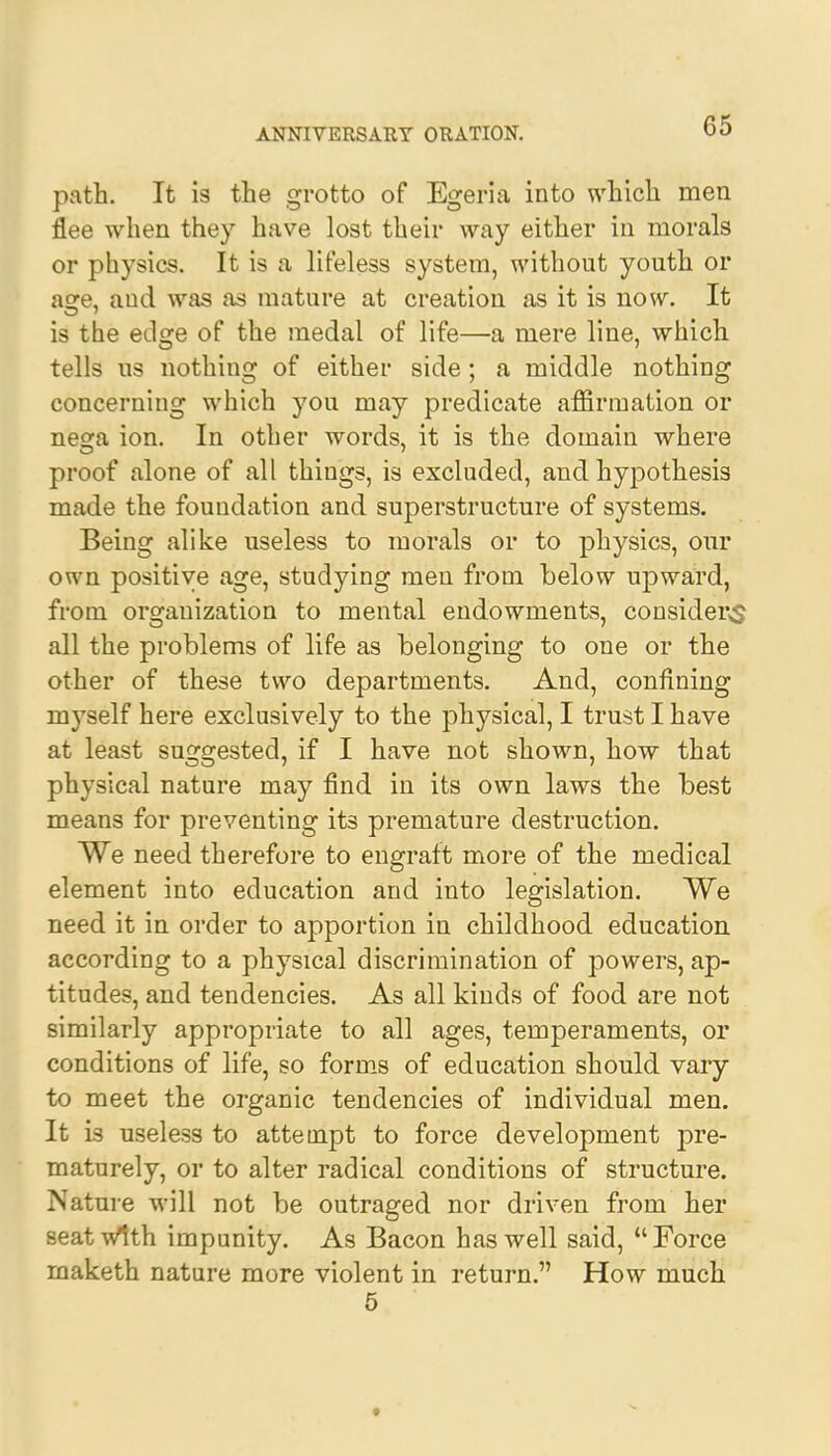 path. It is the grotto of Egeria into which men flee when they have lost their way either in morals or physics. It is a lifeless system, without youth or asre, and was as mature at creation as it is now. It is the edge of the medal of life—a mere line, which tells us nothing of either side ; a middle nothing concerning which you may predicate affirmation or nesra ion. In other words, it is the domain where proof alone of all things, is excluded, and hypothesis made the foundation and superstructure of systems. Being alike useless to morals or to physics, our own positive age, studying men from below upward, from organization to mental endowments, consider^ all the problems of life as belonging to one or the other of these two departments. And, confining myself here exclusively to the physical, I trust I have at least suggested, if I have not shown, how that physical nature may find in its own laws the best means for preventing its premature destruction. We need therefore to engraft more of the medical element into education and into legislation. We need it in order to apportion in childhood education according to a physical discrimination of powers, ap- titudes, and tendencies. As all kinds of food are not similarly appropriate to all ages, temperaments, or conditions of life, so forms of education should vary to meet the organic tendencies of individual men. It is useless to attempt to force development ipre- maturely, or to alter radical conditions of structure. Nature will not be outraged nor driven from her seat with impunity. As Bacon has well said, Force maketh nature more violent in return. How much 5 *