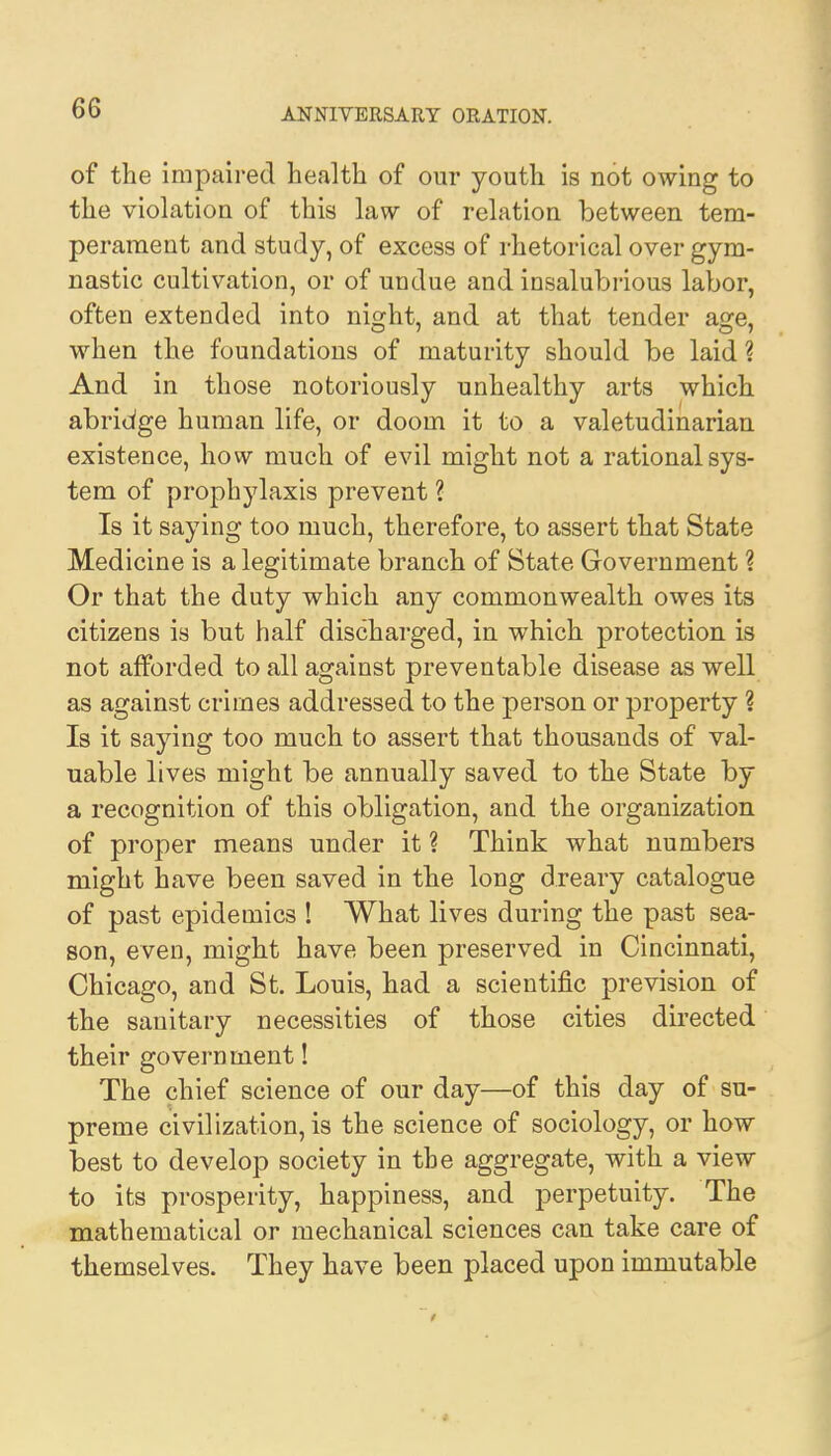 of the impaired health of our youth is not owing to the violation of this law of relation between tem- perament and study, of excess of rhetorical over gym- nastic cultivation, or of undue and insalubrious labor, often extended into ni^ht, and at that tender ao:e, when the foundations of maturity should be laid ? And in those notoriously unhealthy arts which abridge human life, or doom it to a valetudinarian existence, how much of evil might not a rational sys- tem of prophylaxis prevent ? Is it saying too much, therefore, to assert that State Medicine is a legitimate branch of State Government ? Or that the duty which any commonwealth owes its citizens is but half discharged, in which protection is not afforded to all against preventable disease as well as against crimes addressed to the person or property ? Is it saying too much to assert that thousands of val- uable lives might be annually saved to the State by a recognition of this obligation, and the organization of proper means under it ? Think what numbers might have been saved in the long dreary catalogue of past epidemics ! What lives during the past sea- son, even, might have been preserved in Cincinnati, Chicago, and St. Louis, had a scientific prevision of the sanitary necessities of those cities directed their government! The chief science of our day—of this day of su- preme civilization, is the science of sociology, or how best to develop society in the aggregate, with a view to its prosperity, happiness, and perpetuity. The mathematical or mechanical sciences can take care of themselves. They have been placed upon immutable