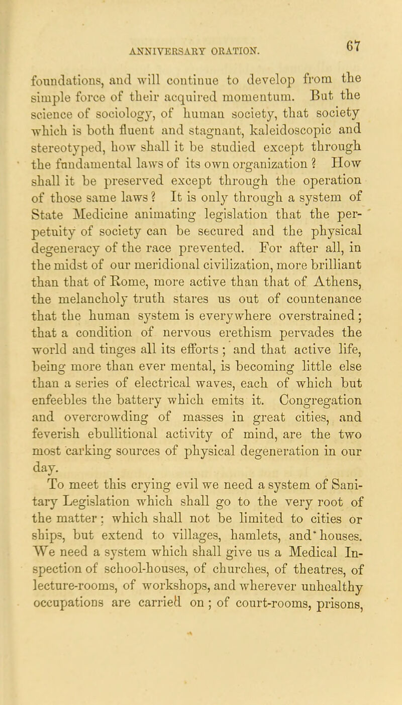 foundations, and will continue to develop from the simple force of their acquired momentum. But the science of sociology, of human society, that society which is both fluent and stagnant, kaleidoscopic and stereotyped, how shall it be studied except through the fundamental laws of its own organization ? How shall it be preserved except through the operation of those same laws ? It is only through a system of State Medicine animating legislation that the per- petuity of society can be secured and the physical degeneracy of the race prevented. For after all, in the midst of our meridional civilization, more brilliant than that of Rome, more active than that of Athens, the melancholy truth stares us out of countenance that the human system is everywhere overstrained; that a condition of nervous erethism pervades the world and tinges all its efforts ; and that active life, being more than ever mental, is becoming little else than a series of electrical waves, each of which but enfeebles the battery which emits it. Congregation and overcrowding of masses in great cities, and feverish ebullitional activity of mind, are the two most carking sources of physical degeneration in our day. To meet this crying evil we need a system of Sani- tary Legislation which shall go to the very root of the matter; which shall not be limited to cities or sbip3, but extend to villages, hamlets, and* houses. We need a system which shall give us a Medical In- spection of school-houses, of churches, of theatres, of lecture-rooms, of workshops, and wherever unhealthy occupations are carried on ; of court-rooms, prisons,