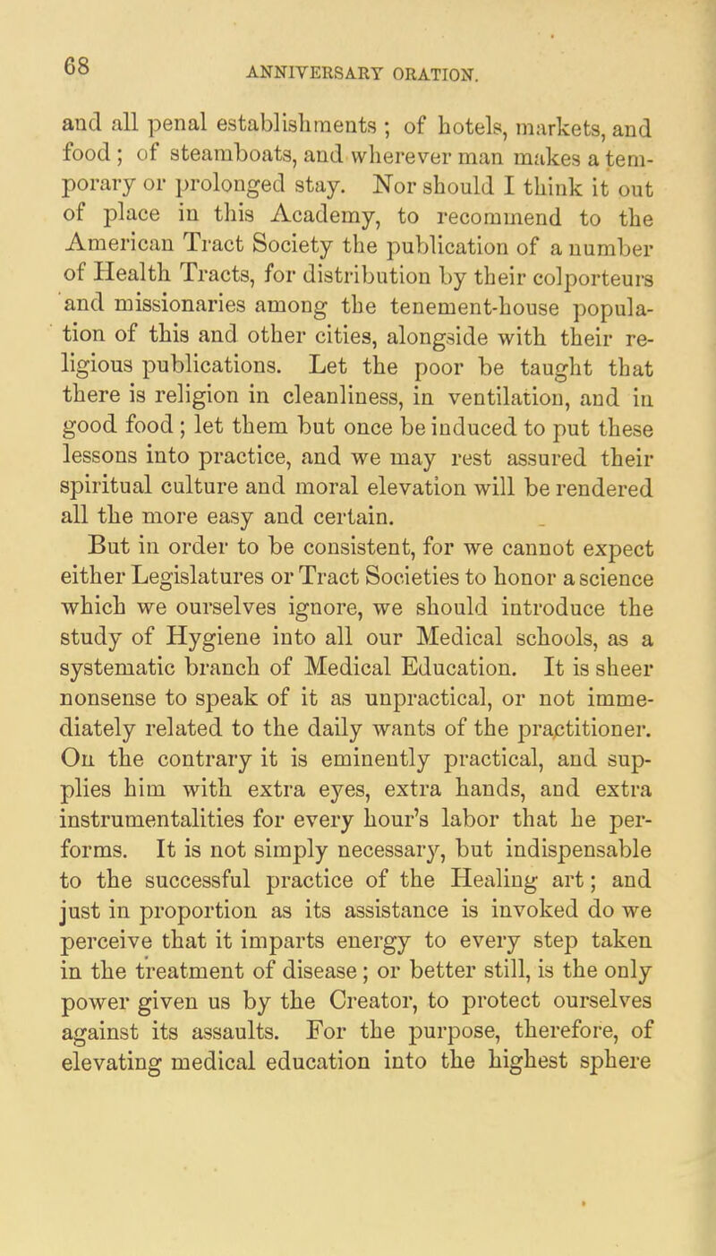 and all penal establishments ; of hotels, markets, and food; of steamboats, and wherever man makes a tem- porary or prolonged stay. Nor should I think it out of place in this Academy, to recommend to the American Tract Society the publication of a number of Health Tracts, for distribution by their colporteurs and missionaries among the tenement-house popula- tion of this and other cities, alongside with their re- ligious publications. Let the poor be taught that there is religion in cleanliness, in ventilation, and in good food; let them but once be induced to put these lessons into practice, and we may rest assured their spiritual culture and moral elevation will be rendered all the more easy and certain. But in order to be consistent, for we cannot expect either Legislatures or Tract Societies to honor a science which we ourselves ignore, we should introduce the study of Hygiene into all our Medical schools, as a systematic branch of Medical Education. It is sheer nonsense to speak of it as unpractical, or not imme- diately related to the daily wants of the practitioner. On the contrary it is eminently practical, and sup- plies him with extra eyes, extra hands, and extra instrumentalities for every hour's labor that he per- forms. It is not simply necessary, but indispensable to the successful practice of the Healing art; and just in proportion as its assistance is invoked do we perceive that it imparts energy to every step taken in the treatment of disease; or better still, is the only power given us by the Creator, to protect ourselves against its assaults. For the purpose, therefore, of elevating medical education into the highest sphere