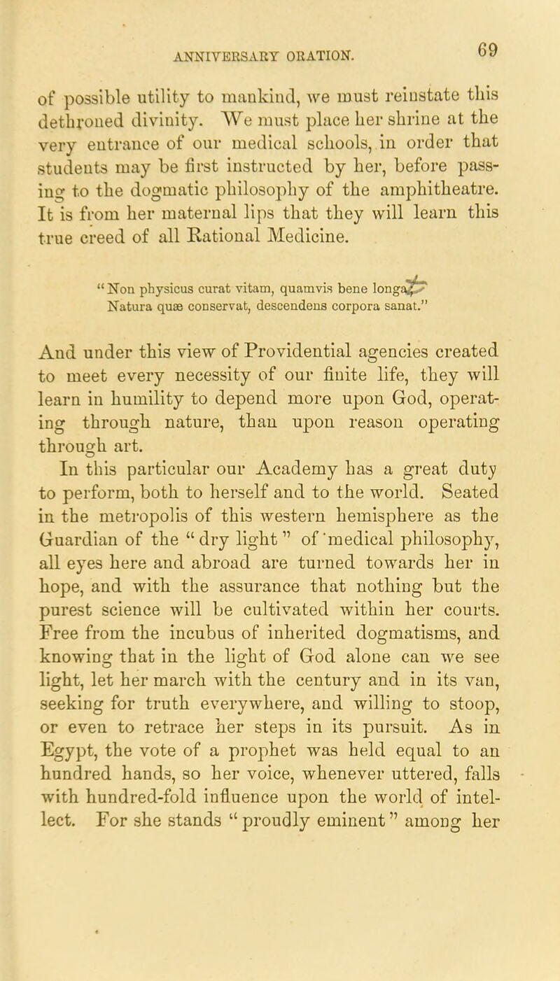 of possible utility to mankind, we must reinstate this dethroned divinity. We must place her shrine at the very entrance of our medical schools, in order that students may be first instructed by her, before pass- ing to the dogmatic philosophy of the amphitheatre. It is from her maternal lips that they will learn this true creed of all Rational Medicine.  Non physicus curat vitam, quamvis bene longa^^ Natura quae conservat, descendens corpora sanat. And under this view of Providential agencies created to meet every necessity of our finite life, they will learn in humility to depend more upon God, operat- ing through nature, than upon reason operating through art. In this particular our Academy has a great duty to perform, both to herself and to the world. Seated in the metropolis of this western hemisphere as the Guardian of the dry light1' of'medical philosophy, all eyes here and abroad are turned towards her in hope, and with the assurance that nothing but the purest science will be cultivated within her courts. Free from the incubus of inherited dogmatisms, and knowing that in the light of God alone can we see light, let her march with the century and in its van, seeking for truth everywhere, and willing to stoop, or even to retrace her steps in its pursuit. As in Egypt, the vote of a prophet was held equal to an hundred hands, so her voice, whenever uttered, falls with hundred-fold influence upon the world of intel- lect. For she stands  proudly eminent among her