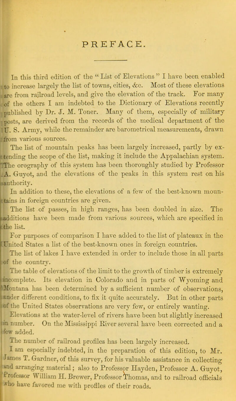 In this third edition of the  List of Elevations  I have been enabled t to increase largely the list of towns, cities, Szc. Most of these elevations Lfare from railroad levels, and give the elevation of the track. For many of the others I am indebted to the Dictionary of Elevations recently I published by Dr. J. M. Toner. Many of them, especially of military t posts, are derived from the records of the medical department of the ill. S. Army, while the remainder are barometrical measurements, drawn 1 from various sources. The list of mountain peaks has been largely increased, partly by ex- pending the scope of-the list, making it include the Appalachian system. .The orography of this system has been thoroughly studied by Professor .A. Guyot, and the elevations of the peaks in this system rest on his ^authority. In addition to these, the elevations of a few of the best-known rnoun- tains in foreign countries are given. The list of passes, in high ranges, has been doubled in size. The ^additions have been made from various sources, which are specified in i the list. For purposes of comparison I have added to the list of plateaux in the ( United States a list of the best-known ones in foreign countries. The list of lakes I have extended in order to include those in all parts of the country. The table of elevations of the limit to the growth of timber is extremely incomplete. Its elevation in Colorado and in parts of Wyoming and f ilontana has been determined by a sufficient number of observations, I nnder different conditions, to fix it quite accurately. But in other parts hof the United States observations are very few, or entirely wanting. Elevations at the water-level of rivers have been but slightly increased |in number. On the Mississippi River several have been corrected and a few added. The number of railroad profiles has been largely increased. I am especially indebted, in the preparation of this edition, to Mr. Jarnes T. Gardner, of this survey, for his valuable assistance in collecting »nd arranging material; also to Professor Hayden, Professor A. Guyot, Professor William H. Brewer, Professor Thomas, and to railroad officials Who have favored me with profiles of their roads.