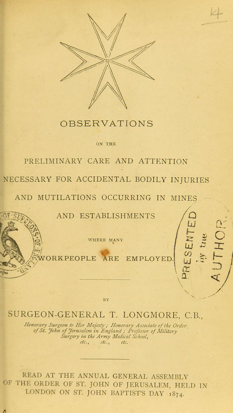 OBSERVATIONS ON THE PRELIMINARY CARE AND ATTENTION NECESSARY FOR ACCIDENTAL BODILY INJURIES AND MUTILATIONS OCCURRING IN MINES AND ESTABLISHMENTS WHERE MANY ^/cSWORKPEOPLE J^RE EMPLOYED. jjj r- O \ Q. BY SURGEON-GENERAL T. LONGMORE, C.B., Honorary Surgeon to Her Majesty ; Honorary Associate of the Order of St. John of Jerusalem in England ; Professor of Military Surgery in the Army Medical School, etc., etc., etc. READ AT THE ANNUAL GENERAL ASSEMBLY OF THE ORDER OF ST. JOHN OF JERUSALEM, HELD IN LONDON ON ST. JOHN BAPTIST'S DAY 1874.